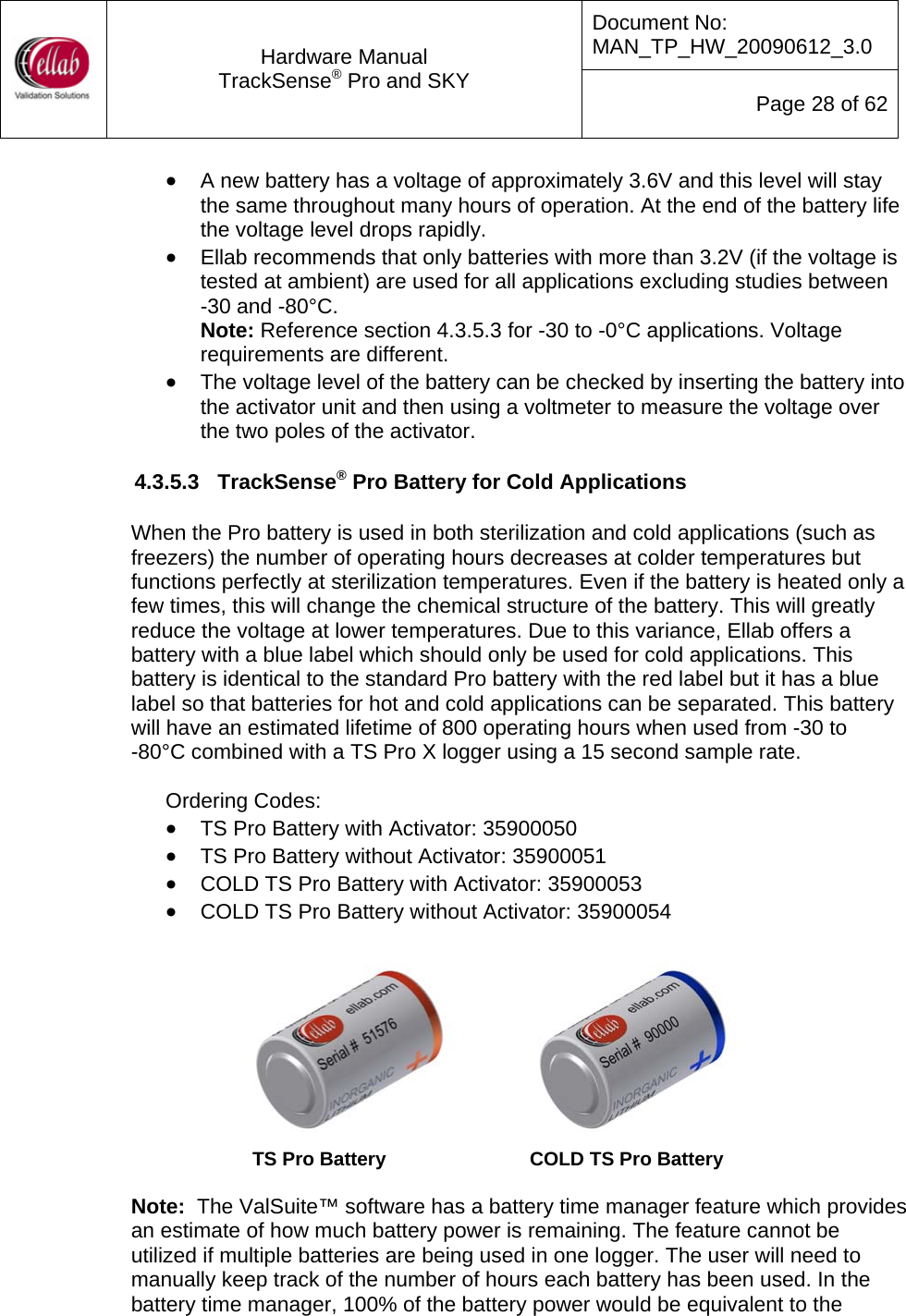 Document No: MAN_TP_HW_20090612_3.0  Hardware Manual TrackSense&reg; Pro and SKY  Page 28 of 62 &bull; A new battery has a voltage of approximately 3.6V and this level will stay the same throughout many hours of operation. At the end of the battery life the voltage level drops rapidly.   &bull; Ellab recommends that only batteries with more than 3.2V (if the voltage is tested at ambient) are used for all applications excluding studies between  -30 and -80&deg;C. Note: Reference section 4.3.5.3 for -30 to -0&deg;C applications. Voltage requirements are different. &bull; The voltage level of the battery can be checked by inserting the battery into the activator unit and then using a voltmeter to measure the voltage over the two poles of the activator.  4.3.5.3  TrackSense&reg; Pro Battery for Cold Applications  When the Pro battery is used in both sterilization and cold applications (such as freezers) the number of operating hours decreases at colder temperatures but functions perfectly at sterilization temperatures. Even if the battery is heated only a few times, this will change the chemical structure of the battery. This will greatly reduce the voltage at lower temperatures. Due to this variance, Ellab offers a battery with a blue label which should only be used for cold applications. This battery is identical to the standard Pro battery with the red label but it has a blue label so that batteries for hot and cold applications can be separated. This battery will have an estimated lifetime of 800 operating hours when used from -30 to         -80&deg;C combined with a TS Pro X logger using a 15 second sample rate.  Ordering Codes: &bull; TS Pro Battery with Activator: 35900050 &bull; TS Pro Battery without Activator: 35900051 &bull; COLD TS Pro Battery with Activator: 35900053 &bull; COLD TS Pro Battery without Activator: 35900054            TS Pro Battery               COLD TS Pro Battery   Note:  The ValSuite&trade; software has a battery time manager feature which provides an estimate of how much battery power is remaining. The feature cannot be utilized if multiple batteries are being used in one logger. The user will need to manually keep track of the number of hours each battery has been used. In the battery time manager, 100% of the battery power would be equivalent to the 