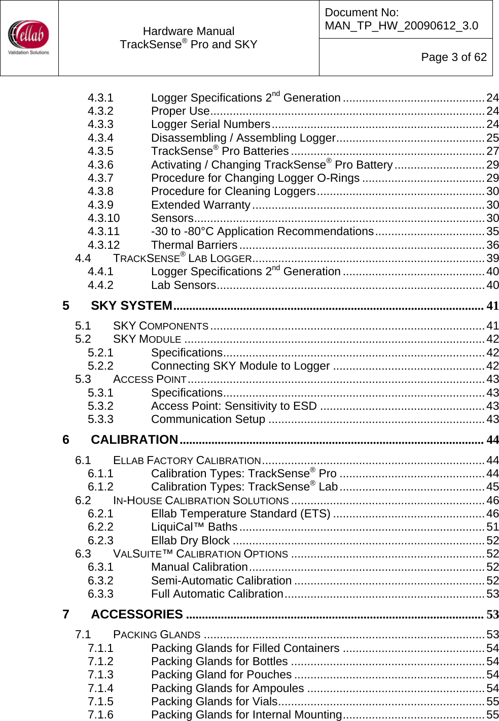 Document No: MAN_TP_HW_20090612_3.0  Hardware Manual TrackSense&reg; Pro and SKY  Page 3 of 62 4.3.1 Logger Specifications 2nd Generation ............................................24 4.3.2 Proper Use.....................................................................................24 4.3.3 Logger Serial Numbers..................................................................24 4.3.4 Disassembling / Assembling Logger..............................................25 4.3.5 TrackSense&reg; Pro Batteries ............................................................27 4.3.6 Activating / Changing TrackSense&reg; Pro Battery............................29 4.3.7 Procedure for Changing Logger O-Rings ......................................29 4.3.8 Procedure for Cleaning Loggers....................................................30 4.3.9 Extended Warranty........................................................................30 4.3.10 Sensors..........................................................................................30 4.3.11 -30 to -80&deg;C Application Recommendations..................................35 4.3.12 Thermal Barriers............................................................................36 4.4 TRACKSENSE&reg; LAB LOGGER........................................................................39 4.4.1 Logger Specifications 2nd Generation ............................................40 4.4.2 Lab Sensors...................................................................................40 5 SKY SYSTEM.................................................................................................. 41 5.1 SKY COMPONENTS .....................................................................................41 5.2 SKY MODULE .............................................................................................42 5.2.1 Specifications.................................................................................42 5.2.2 Connecting SKY Module to Logger ...............................................42 5.3 ACCESS POINT............................................................................................43 5.3.1 Specifications.................................................................................43 5.3.2 Access Point: Sensitivity to ESD ...................................................43 5.3.3 Communication Setup ...................................................................43 6 CALIBRATION................................................................................................ 44 6.1 ELLAB FACTORY CALIBRATION.....................................................................44 6.1.1 Calibration Types: TrackSense&reg; Pro .............................................44 6.1.2 Calibration Types: TrackSense&reg; Lab.............................................45 6.2 IN-HOUSE CALIBRATION SOLUTIONS ............................................................46 6.2.1 Ellab Temperature Standard (ETS) ...............................................46 6.2.2 LiquiCal&trade; Baths............................................................................51 6.2.3 Ellab Dry Block ..............................................................................52 6.3 VALSUITE&trade; CALIBRATION OPTIONS ............................................................52 6.3.1 Manual Calibration.........................................................................52 6.3.2 Semi-Automatic Calibration ...........................................................52 6.3.3 Full Automatic Calibration..............................................................53 7 ACCESSORIES .............................................................................................. 53 7.1 PACKING GLANDS .......................................................................................53 7.1.1 Packing Glands for Filled Containers ............................................54 7.1.2 Packing Glands for Bottles ............................................................54 7.1.3 Packing Gland for Pouches ...........................................................54 7.1.4 Packing Glands for Ampoules .......................................................54 7.1.5 Packing Glands for Vials................................................................55 7.1.6 Packing Glands for Internal Mounting............................................55 
