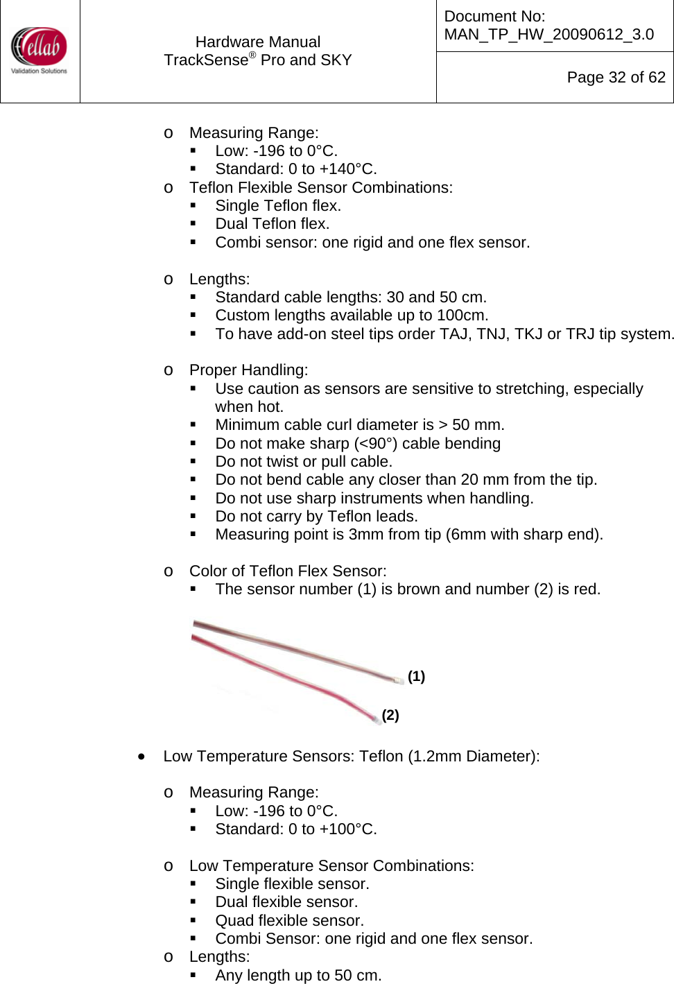 Document No: MAN_TP_HW_20090612_3.0  Hardware Manual TrackSense&reg; Pro and SKY  Page 32 of 62 o Measuring Range:   Low: -196 to 0&deg;C.   Standard: 0 to +140&deg;C. o Teflon Flexible Sensor Combinations:   Single Teflon flex.  Dual Teflon flex.   Combi sensor: one rigid and one flex sensor.  o Lengths:   Standard cable lengths: 30 and 50 cm.   Custom lengths available up to 100cm.   To have add-on steel tips order TAJ, TNJ, TKJ or TRJ tip system.  o Proper Handling:    Use caution as sensors are sensitive to stretching, especially when hot.   Minimum cable curl diameter is > 50 mm.   Do not make sharp (<90&deg;) cable bending   Do not twist or pull cable.   Do not bend cable any closer than 20 mm from the tip.   Do not use sharp instruments when handling.   Do not carry by Teflon leads.   Measuring point is 3mm from tip (6mm with sharp end).  o Color of Teflon Flex Sensor:   The sensor number (1) is brown and number (2) is red.     (1) (2) &bull; Low Temperature Sensors: Teflon (1.2mm Diameter):  o Measuring Range:   Low: -196 to 0&deg;C.   Standard: 0 to +100&deg;C.  o Low Temperature Sensor Combinations:   Single flexible sensor.   Dual flexible sensor.   Quad flexible sensor.   Combi Sensor: one rigid and one flex sensor. o Lengths:   Any length up to 50 cm. 