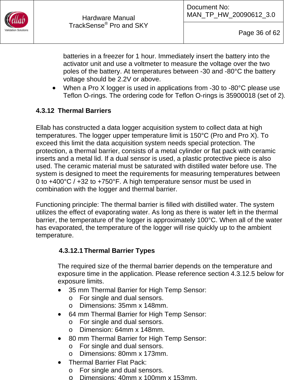 Document No: MAN_TP_HW_20090612_3.0  Hardware Manual TrackSense&reg; Pro and SKY  Page 36 of 62 batteries in a freezer for 1 hour. Immediately insert the battery into the activator unit and use a voltmeter to measure the voltage over the two poles of the battery. At temperatures between -30 and -80&deg;C the battery voltage should be 2.2V or above. &bull; When a Pro X logger is used in applications from -30 to -80&deg;C please use Teflon O-rings. The ordering code for Teflon O-rings is 35900018 (set of 2). 4.3.12  Thermal Barriers  Ellab has constructed a data logger acquisition system to collect data at high temperatures. The logger upper temperature limit is 150&deg;C (Pro and Pro X). To exceed this limit the data acquisition system needs special protection. The protection, a thermal barrier, consists of a metal cylinder or flat pack with ceramic inserts and a metal lid. If a dual sensor is used, a plastic protective piece is also used. The ceramic material must be saturated with distilled water before use. The system is designed to meet the requirements for measuring temperatures between  0 to +400&deg;C / +32 to +750&deg;F. A high temperature sensor must be used in combination with the logger and thermal barrier.    Functioning principle: The thermal barrier is filled with distilled water. The system utilizes the effect of evaporating water. As long as there is water left in the thermal barrier, the temperature of the logger is approximately 100&deg;C. When all of the water has evaporated, the temperature of the logger will rise quickly up to the ambient temperature.  4.3.12.1 Thermal Barrier Types  The required size of the thermal barrier depends on the temperature and exposure time in the application. Please reference section 4.3.12.5 below for exposure limits.    &bull; 35 mm Thermal Barrier for High Temp Sensor: o  For single and dual sensors. o  Dimensions: 35mm x 148mm. &bull; 64 mm Thermal Barrier for High Temp Sensor: o  For single and dual sensors. o  Dimension: 64mm x 148mm. &bull; 80 mm Thermal Barrier for High Temp Sensor: o  For single and dual sensors. o  Dimensions: 80mm x 173mm. &bull; Thermal Barrier Flat Pack:  o  For single and dual sensors. o Dimensions: 40mm x 100mm x 153mm.    