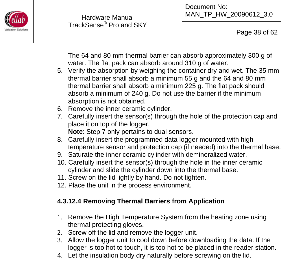 Document No: MAN_TP_HW_20090612_3.0  Hardware Manual TrackSense&reg; Pro and SKY  Page 38 of 62 The 64 and 80 mm thermal barrier can absorb approximately 300 g of water. The flat pack can absorb around 310 g of water. 5.   Verify the absorption by weighing the container dry and wet. The 35 mm thermal barrier shall absorb a minimum 55 g and the 64 and 80 mm thermal barrier shall absorb a minimum 225 g. The flat pack should absorb a minimum of 240 g. Do not use the barrier if the minimum absorption is not obtained. 6.   Remove the inner ceramic cylinder. 7.   Carefully insert the sensor(s) through the hole of the protection cap and place it on top of the logger.  Note: Step 7 only pertains to dual sensors. 8.   Carefully insert the programmed data logger mounted with high temperature sensor and protection cap (if needed) into the thermal base. 9.   Saturate the inner ceramic cylinder with demineralized water. 10. Carefully insert the sensor(s) through the hole in the inner ceramic cylinder and slide the cylinder down into the thermal base. 11. Screw on the lid lightly by hand. Do not tighten. 12. Place the unit in the process environment.  4.3.12.4 Removing Thermal Barriers from Application  1.  Remove the High Temperature System from the heating zone using thermal protecting gloves. 2.  Screw off the lid and remove the logger unit. 3.  Allow the logger unit to cool down before downloading the data. If the logger is too hot to touch, it is too hot to be placed in the reader station. 4.  Let the insulation body dry naturally before screwing on the lid.  