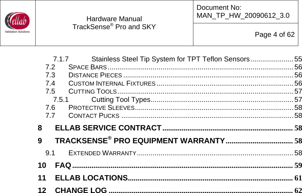 Document No: MAN_TP_HW_20090612_3.0  Hardware Manual TrackSense&reg; Pro and SKY  Page 4 of 62 7.1.7 Stainless Steel Tip System for TPT Teflon Sensors......................55 7.2 SPACE BARS...............................................................................................56 7.3 DISTANCE PIECES .......................................................................................56 7.4 CUSTOM INTERNAL FIXTURES ......................................................................56 7.5 CUTTING TOOLS..........................................................................................57 7.5.1 Cutting Tool Types.........................................................................57 7.6 PROTECTIVE SLEEVES.................................................................................58 7.7 CONTACT PUCKS ........................................................................................58 8 ELLAB SERVICE CONTRACT.................................................................... 58 9 TRACKSENSE&reg; PRO EQUIPMENT WARRANTY................................... 58 9.1 EXTENDED WARRANTY................................................................................58 10 FAQ................................................................................................................... 59 11 ELLAB LOCATIONS...................................................................................... 61 12 CHANGE LOG ................................................................................................ 62                            
