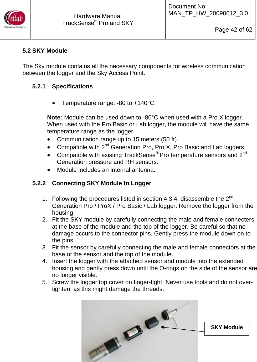 Document No: MAN_TP_HW_20090612_3.0  Hardware Manual TrackSense&reg; Pro and SKY  Page 42 of 62 5.2 SKY Module  The Sky module contains all the necessary components for wireless communication between the logger and the Sky Access Point.  5.2.1  Specifications  &bull; Temperature range: -80 to +140&deg;C.   Note: Module can be used down to -80&deg;C when used with a Pro X logger.  When used with the Pro Basic or Lab logger, the module will have the same temperature range as the logger. &bull; Communication range up to 15 meters (50 ft). &bull; Compatible with 2nd Generation Pro, Pro X, Pro Basic and Lab loggers. &bull; Compatible with existing TrackSense&reg; Pro temperature sensors and 2nd Generation pressure and RH sensors. &bull; Module includes an internal antenna. 5.2.2  Connecting SKY Module to Logger  1.  Following the procedures listed in section 4.3.4, disassemble the 2nd Generation Pro / ProX / Pro Basic / Lab logger. Remove the logger from the housing. 2.  Fit the SKY module by carefully connecting the male and female connecters at the base of the module and the top of the logger. Be careful so that no damage occurs to the connector pins. Gently press the module down on to the pins. 3.  Fit the sensor by carefully connecting the male and female connectors at the base of the sensor and the top of the module.   4.  Insert the logger with the attached sensor and module into the extended housing and gently press down until the O-rings on the side of the sensor are no longer visible. 5.  Screw the logger top cover on finger-tight. Never use tools and do not over-tighten, as this might damage the threads.   SKY Module 