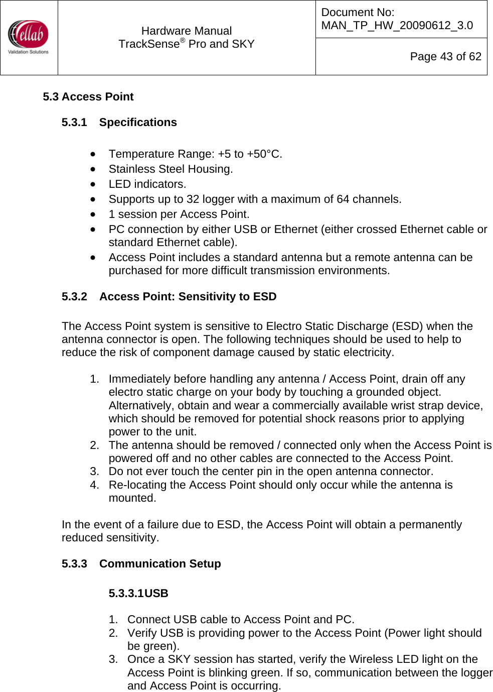 Document No: MAN_TP_HW_20090612_3.0  Hardware Manual TrackSense&reg; Pro and SKY  Page 43 of 62 5.3 Access Point 5.3.1  Specifications  &bull; Temperature Range: +5 to +50&deg;C. &bull; Stainless Steel Housing. &bull; LED indicators. &bull; Supports up to 32 logger with a maximum of 64 channels. &bull; 1 session per Access Point. &bull; PC connection by either USB or Ethernet (either crossed Ethernet cable or standard Ethernet cable). &bull; Access Point includes a standard antenna but a remote antenna can be purchased for more difficult transmission environments. 5.3.2  Access Point: Sensitivity to ESD  The Access Point system is sensitive to Electro Static Discharge (ESD) when the antenna connector is open. The following techniques should be used to help to reduce the risk of component damage caused by static electricity.  1.  Immediately before handling any antenna / Access Point, drain off any electro static charge on your body by touching a grounded object. Alternatively, obtain and wear a commercially available wrist strap device, which should be removed for potential shock reasons prior to applying power to the unit. 2.  The antenna should be removed / connected only when the Access Point is powered off and no other cables are connected to the Access Point.  3.  Do not ever touch the center pin in the open antenna connector.  4.  Re-locating the Access Point should only occur while the antenna is mounted.   In the event of a failure due to ESD, the Access Point will obtain a permanently reduced sensitivity. 5.3.3  Communication Setup  5.3.3.1 USB  1.  Connect USB cable to Access Point and PC. 2.  Verify USB is providing power to the Access Point (Power light should be green). 3.  Once a SKY session has started, verify the Wireless LED light on the Access Point is blinking green. If so, communication between the logger and Access Point is occurring.  