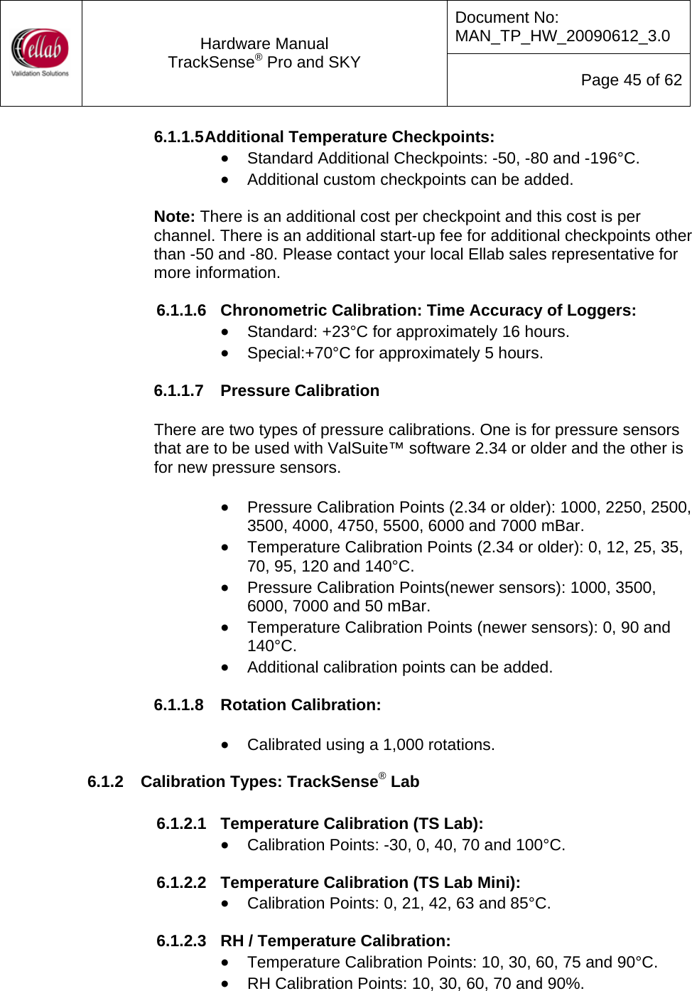Document No: MAN_TP_HW_20090612_3.0  Hardware Manual TrackSense&reg; Pro and SKY  Page 45 of 62 6.1.1.5 Additional Temperature Checkpoints: &bull; Standard Additional Checkpoints: -50, -80 and -196&deg;C. &bull; Additional custom checkpoints can be added.  Note: There is an additional cost per checkpoint and this cost is per channel. There is an additional start-up fee for additional checkpoints other than -50 and -80. Please contact your local Ellab sales representative for more information.  6.1.1.6  Chronometric Calibration: Time Accuracy of Loggers: &bull; Standard: +23&deg;C for approximately 16 hours. &bull; Special:+70&deg;C for approximately 5 hours.  6.1.1.7  Pressure Calibration  There are two types of pressure calibrations. One is for pressure sensors that are to be used with ValSuite&trade; software 2.34 or older and the other is for new pressure sensors.  &bull; Pressure Calibration Points (2.34 or older): 1000, 2250, 2500, 3500, 4000, 4750, 5500, 6000 and 7000 mBar. &bull; Temperature Calibration Points (2.34 or older): 0, 12, 25, 35, 70, 95, 120 and 140&deg;C. &bull; Pressure Calibration Points(newer sensors): 1000, 3500, 6000, 7000 and 50 mBar. &bull; Temperature Calibration Points (newer sensors): 0, 90 and 140&deg;C. &bull; Additional calibration points can be added.  6.1.1.8  Rotation Calibration:  &bull; Calibrated using a 1,000 rotations. 6.1.2  Calibration Types: TrackSense&reg; Lab  6.1.2.1  Temperature Calibration (TS Lab): &bull; Calibration Points: -30, 0, 40, 70 and 100&deg;C.  6.1.2.2  Temperature Calibration (TS Lab Mini): &bull; Calibration Points: 0, 21, 42, 63 and 85&deg;C.  6.1.2.3  RH / Temperature Calibration: &bull; Temperature Calibration Points: 10, 30, 60, 75 and 90&deg;C. &bull; RH Calibration Points: 10, 30, 60, 70 and 90%. 