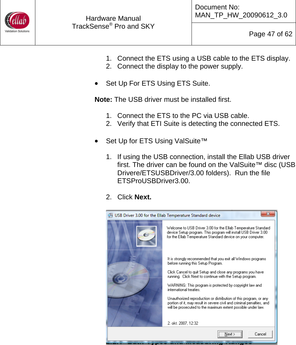 Document No: MAN_TP_HW_20090612_3.0  Hardware Manual TrackSense&reg; Pro and SKY  Page 47 of 62 1.  Connect the ETS using a USB cable to the ETS display. 2.  Connect the display to the power supply.   &bull; Set Up For ETS Using ETS Suite.  Note: The USB driver must be installed first.  1.  Connect the ETS to the PC via USB cable. 2.  Verify that ETI Suite is detecting the connected ETS.   &bull; Set Up for ETS Using ValSuite&trade;  1.  If using the USB connection, install the Ellab USB driver first. The driver can be found on the ValSuite&trade; disc (USB Drivere/ETSUSBDriver/3.00 folders).  Run the file ETSProUSBDriver3.00.  2. Click Next.             