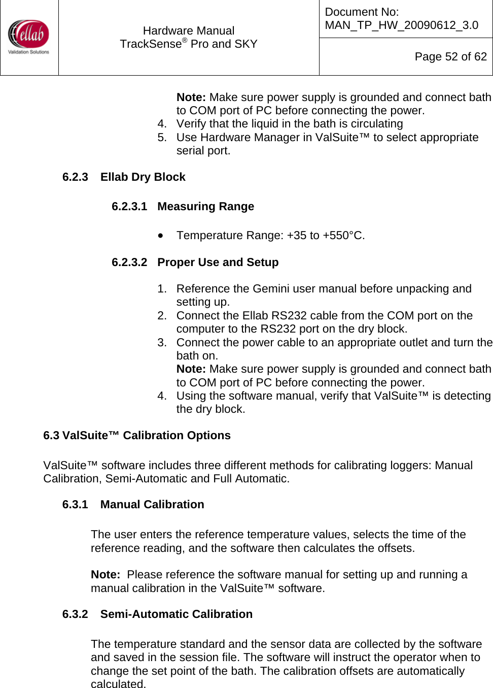 Document No: MAN_TP_HW_20090612_3.0  Hardware Manual TrackSense&reg; Pro and SKY  Page 52 of 62 Note: Make sure power supply is grounded and connect bath to COM port of PC before connecting the power. 4.  Verify that the liquid in the bath is circulating 5.  Use Hardware Manager in ValSuite&trade; to select appropriate serial port. 6.2.3  Ellab Dry Block  6.2.3.1  Measuring Range  &bull; Temperature Range: +35 to +550&deg;C.  6.2.3.2  Proper Use and Setup  1.  Reference the Gemini user manual before unpacking and setting up. 2.  Connect the Ellab RS232 cable from the COM port on the computer to the RS232 port on the dry block. 3.  Connect the power cable to an appropriate outlet and turn the bath on. Note: Make sure power supply is grounded and connect bath to COM port of PC before connecting the power. 4.  Using the software manual, verify that ValSuite&trade; is detecting the dry block. 6.3 ValSuite&trade; Calibration Options  ValSuite&trade; software includes three different methods for calibrating loggers: Manual Calibration, Semi-Automatic and Full Automatic. 6.3.1  Manual Calibration  The user enters the reference temperature values, selects the time of the reference reading, and the software then calculates the offsets.  Note:  Please reference the software manual for setting up and running a manual calibration in the ValSuite&trade; software. 6.3.2  Semi-Automatic Calibration  The temperature standard and the sensor data are collected by the software and saved in the session file. The software will instruct the operator when to change the set point of the bath. The calibration offsets are automatically calculated.    
