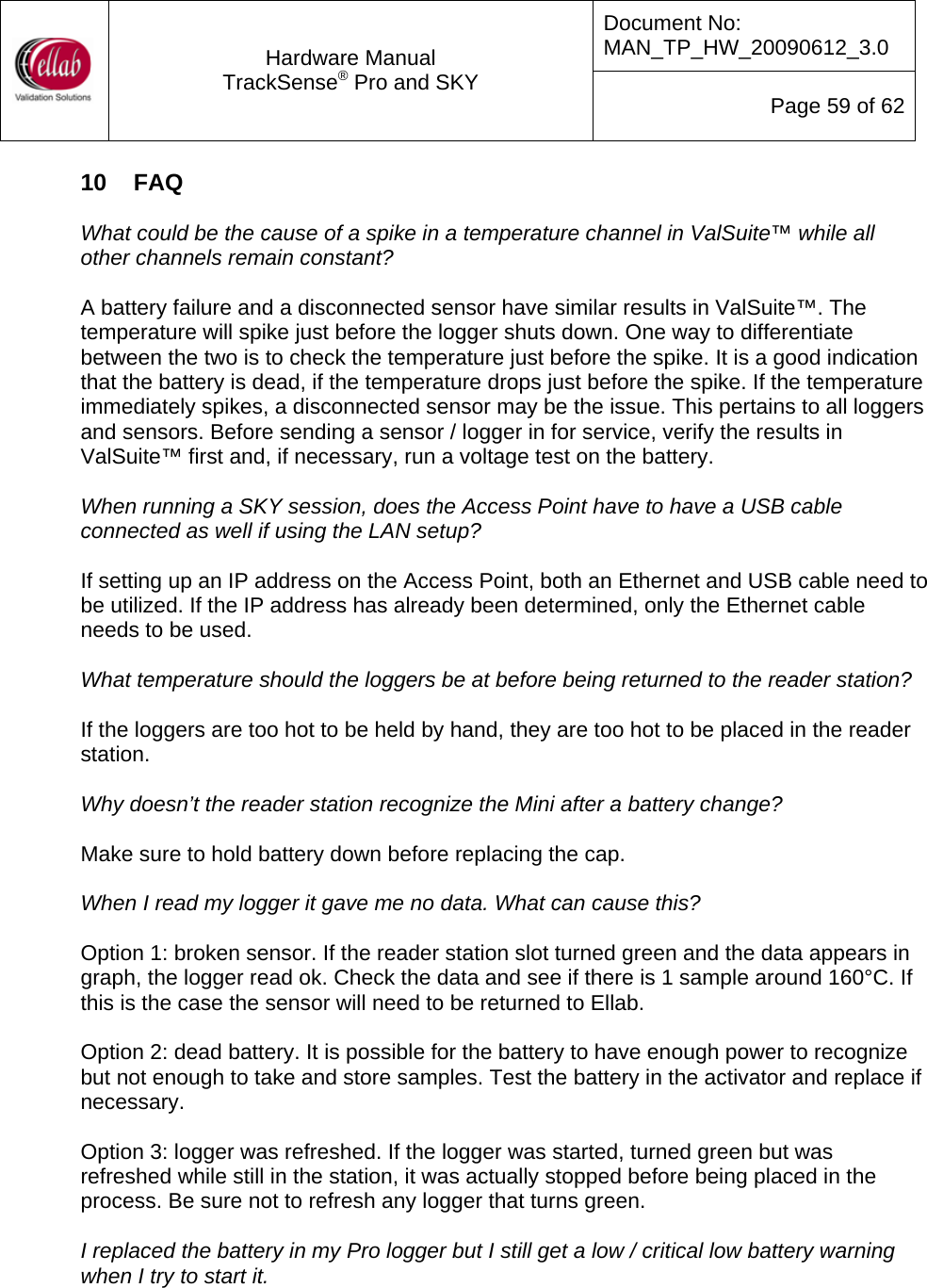 Document No: MAN_TP_HW_20090612_3.0  Hardware Manual TrackSense&reg; Pro and SKY  Page 59 of 62 10  FAQ  What could be the cause of a spike in a temperature channel in ValSuite&trade; while all other channels remain constant?  A battery failure and a disconnected sensor have similar results in ValSuite&trade;. The temperature will spike just before the logger shuts down. One way to differentiate between the two is to check the temperature just before the spike. It is a good indication that the battery is dead, if the temperature drops just before the spike. If the temperature immediately spikes, a disconnected sensor may be the issue. This pertains to all loggers and sensors. Before sending a sensor / logger in for service, verify the results in ValSuite&trade; first and, if necessary, run a voltage test on the battery.    When running a SKY session, does the Access Point have to have a USB cable connected as well if using the LAN setup?  If setting up an IP address on the Access Point, both an Ethernet and USB cable need to be utilized. If the IP address has already been determined, only the Ethernet cable needs to be used.   What temperature should the loggers be at before being returned to the reader station?  If the loggers are too hot to be held by hand, they are too hot to be placed in the reader station.  Why doesn&rsquo;t the reader station recognize the Mini after a battery change?  Make sure to hold battery down before replacing the cap.  When I read my logger it gave me no data. What can cause this?  Option 1: broken sensor. If the reader station slot turned green and the data appears in graph, the logger read ok. Check the data and see if there is 1 sample around 160&deg;C. If this is the case the sensor will need to be returned to Ellab.  Option 2: dead battery. It is possible for the battery to have enough power to recognize but not enough to take and store samples. Test the battery in the activator and replace if necessary.  Option 3: logger was refreshed. If the logger was started, turned green but was refreshed while still in the station, it was actually stopped before being placed in the process. Be sure not to refresh any logger that turns green.  I replaced the battery in my Pro logger but I still get a low / critical low battery warning when I try to start it.  