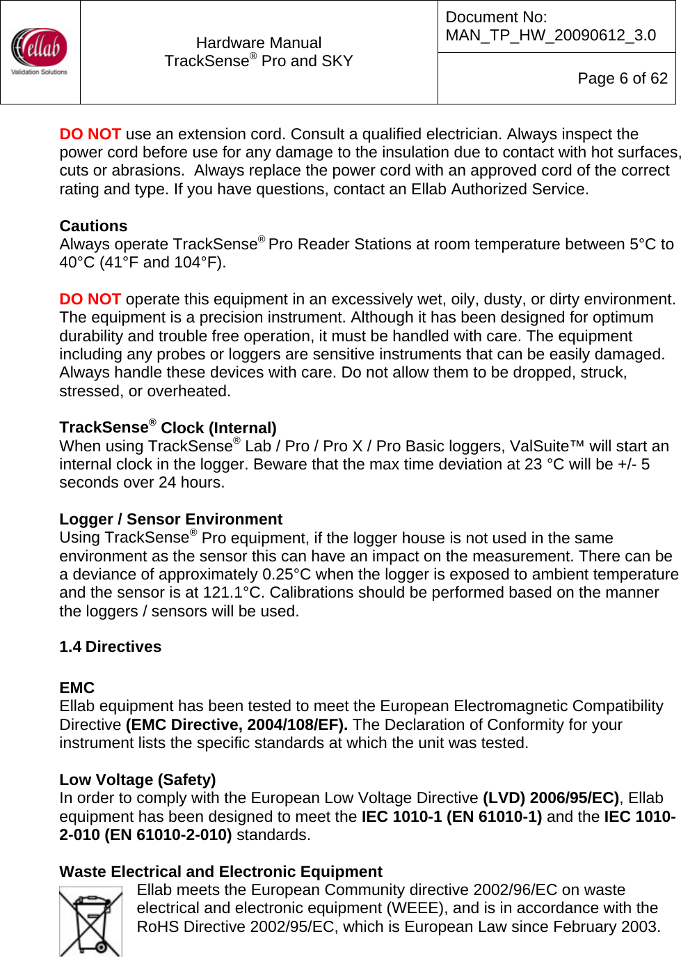Document No: MAN_TP_HW_20090612_3.0  Hardware Manual TrackSense&reg; Pro and SKY  Page 6 of 62 DO NOT use an extension cord. Consult a qualified electrician. Always inspect the power cord before use for any damage to the insulation due to contact with hot surfaces, cuts or abrasions.  Always replace the power cord with an approved cord of the correct rating and type. If you have questions, contact an Ellab Authorized Service.  Cautions Always operate TrackSense&reg; Pro Reader Stations at room temperature between 5&deg;C to 40&deg;C (41&deg;F and 104&deg;F).   DO NOT operate this equipment in an excessively wet, oily, dusty, or dirty environment.  The equipment is a precision instrument. Although it has been designed for optimum durability and trouble free operation, it must be handled with care. The equipment including any probes or loggers are sensitive instruments that can be easily damaged. Always handle these devices with care. Do not allow them to be dropped, struck, stressed, or overheated.  TrackSense&reg; Clock (Internal) When using TrackSense&reg; Lab / Pro / Pro X / Pro Basic loggers, ValSuite&trade; will start an internal clock in the logger. Beware that the max time deviation at 23 &deg;C will be +/- 5 seconds over 24 hours.  Logger / Sensor Environment Using TrackSense&reg; Pro equipment, if the logger house is not used in the same environment as the sensor this can have an impact on the measurement. There can be a deviance of approximately 0.25&deg;C when the logger is exposed to ambient temperature and the sensor is at 121.1&deg;C. Calibrations should be performed based on the manner the loggers / sensors will be used. 1.4 Directives  EMC Ellab equipment has been tested to meet the European Electromagnetic Compatibility Directive (EMC Directive, 2004/108/EF). The Declaration of Conformity for your instrument lists the specific standards at which the unit was tested.  Low Voltage (Safety) In order to comply with the European Low Voltage Directive (LVD) 2006/95/EC), Ellab equipment has been designed to meet the IEC 1010-1 (EN 61010-1) and the IEC 1010-2-010 (EN 61010-2-010) standards.  Waste Electrical and Electronic Equipment Ellab meets the European Community directive 2002/96/EC on waste electrical and electronic equipment (WEEE), and is in accordance with the RoHS Directive 2002/95/EC, which is European Law since February 2003.    