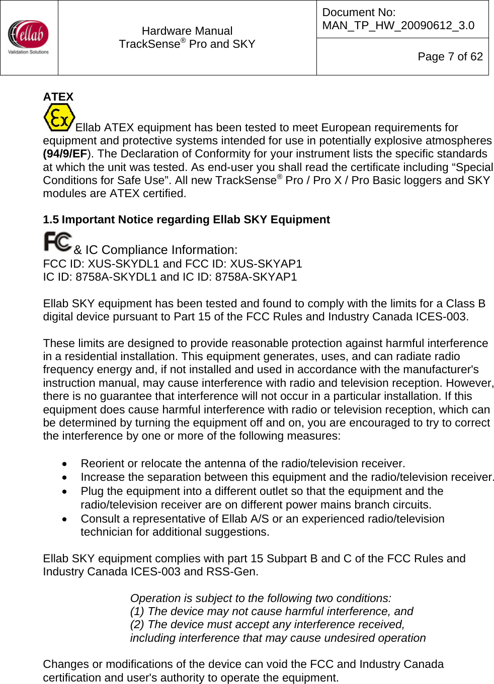 Document No: MAN_TP_HW_20090612_3.0  Hardware Manual TrackSense&reg; Pro and SKY  Page 7 of 62 ATEX Ellab ATEX equipment has been tested to meet European requirements for equipment and protective systems intended for use in potentially explosive atmospheres (94/9/EF). The Declaration of Conformity for your instrument lists the specific standards at which the unit was tested. As end-user you shall read the certificate including &ldquo;Special Conditions for Safe Use&rdquo;. All new TrackSense&reg; Pro / Pro X / Pro Basic loggers and SKY modules are ATEX certified.  1.5 Important Notice regarding Ellab SKY Equipment &amp; IC Compliance Information: FCC ID: XUS-SKYDL1 and FCC ID: XUS-SKYAP1 IC ID: 8758A-SKYDL1 and IC ID: 8758A-SKYAP1  Ellab SKY equipment has been tested and found to comply with the limits for a Class B digital device pursuant to Part 15 of the FCC Rules and Industry Canada ICES-003.   These limits are designed to provide reasonable protection against harmful interference in a residential installation. This equipment generates, uses, and can radiate radio frequency energy and, if not installed and used in accordance with the manufacturer's instruction manual, may cause interference with radio and television reception. However, there is no guarantee that interference will not occur in a particular installation. If this equipment does cause harmful interference with radio or television reception, which can be determined by turning the equipment off and on, you are encouraged to try to correct the interference by one or more of the following measures:   &bull;  Reorient or relocate the antenna of the radio/television receiver.  &bull;  Increase the separation between this equipment and the radio/television receiver. &bull;  Plug the equipment into a different outlet so that the equipment and the radio/television receiver are on different power mains branch circuits.  &bull;  Consult a representative of Ellab A/S or an experienced radio/television technician for additional suggestions.   Ellab SKY equipment complies with part 15 Subpart B and C of the FCC Rules and Industry Canada ICES-003 and RSS-Gen.  Operation is subject to the following two conditions: (1) The device may not cause harmful interference, and (2) The device must accept any interference received, including interference that may cause undesired operation  Changes or modifications of the device can void the FCC and Industry Canada certification and user's authority to operate the equipment.   