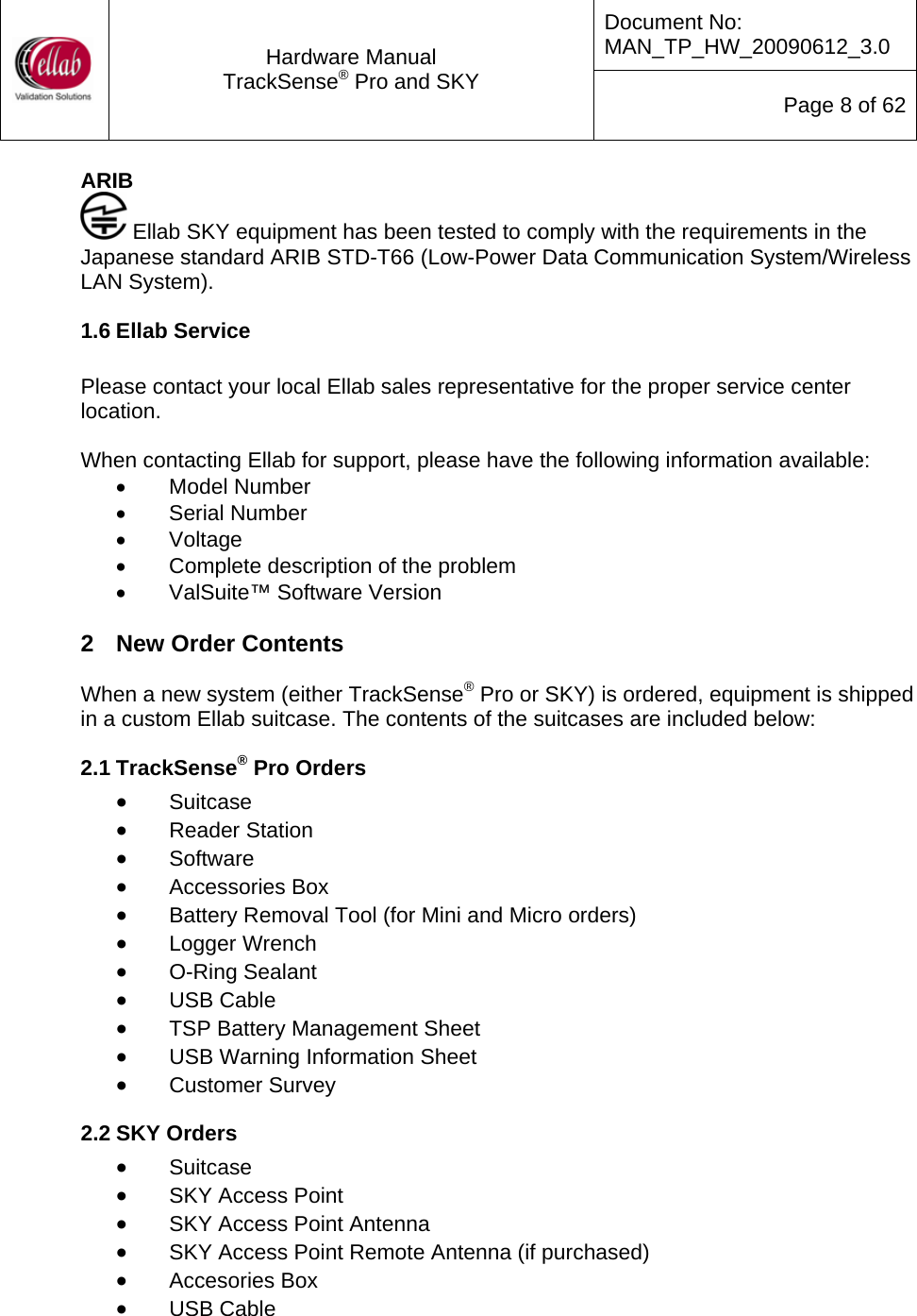 Document No: MAN_TP_HW_20090612_3.0  Hardware Manual TrackSense&reg; Pro and SKY  Page 8 of 62 ARIB  Ellab SKY equipment has been tested to comply with the requirements in the Japanese standard ARIB STD-T66 (Low-Power Data Communication System/Wireless LAN System). 1.6 Ellab Service   Please contact your local Ellab sales representative for the proper service center location.  When contacting Ellab for support, please have the following information available: &bull; Model Number &bull; Serial Number &bull; Voltage &bull;  Complete description of the problem &bull;  ValSuite&trade; Software Version  2  New Order Contents  When a new system (either TrackSense&reg; Pro or SKY) is ordered, equipment is shipped in a custom Ellab suitcase. The contents of the suitcases are included below: 2.1 TrackSense&reg; Pro Orders &bull; Suitcase &bull; Reader Station &bull; Software &bull; Accessories Box &bull; Battery Removal Tool (for Mini and Micro orders) &bull; Logger Wrench &bull; O-Ring Sealant &bull; USB Cable &bull; TSP Battery Management Sheet &bull; USB Warning Information Sheet &bull; Customer Survey 2.2 SKY Orders  &bull; Suitcase &bull; SKY Access Point &bull; SKY Access Point Antenna &bull; SKY Access Point Remote Antenna (if purchased) &bull; Accesories Box &bull; USB Cable 