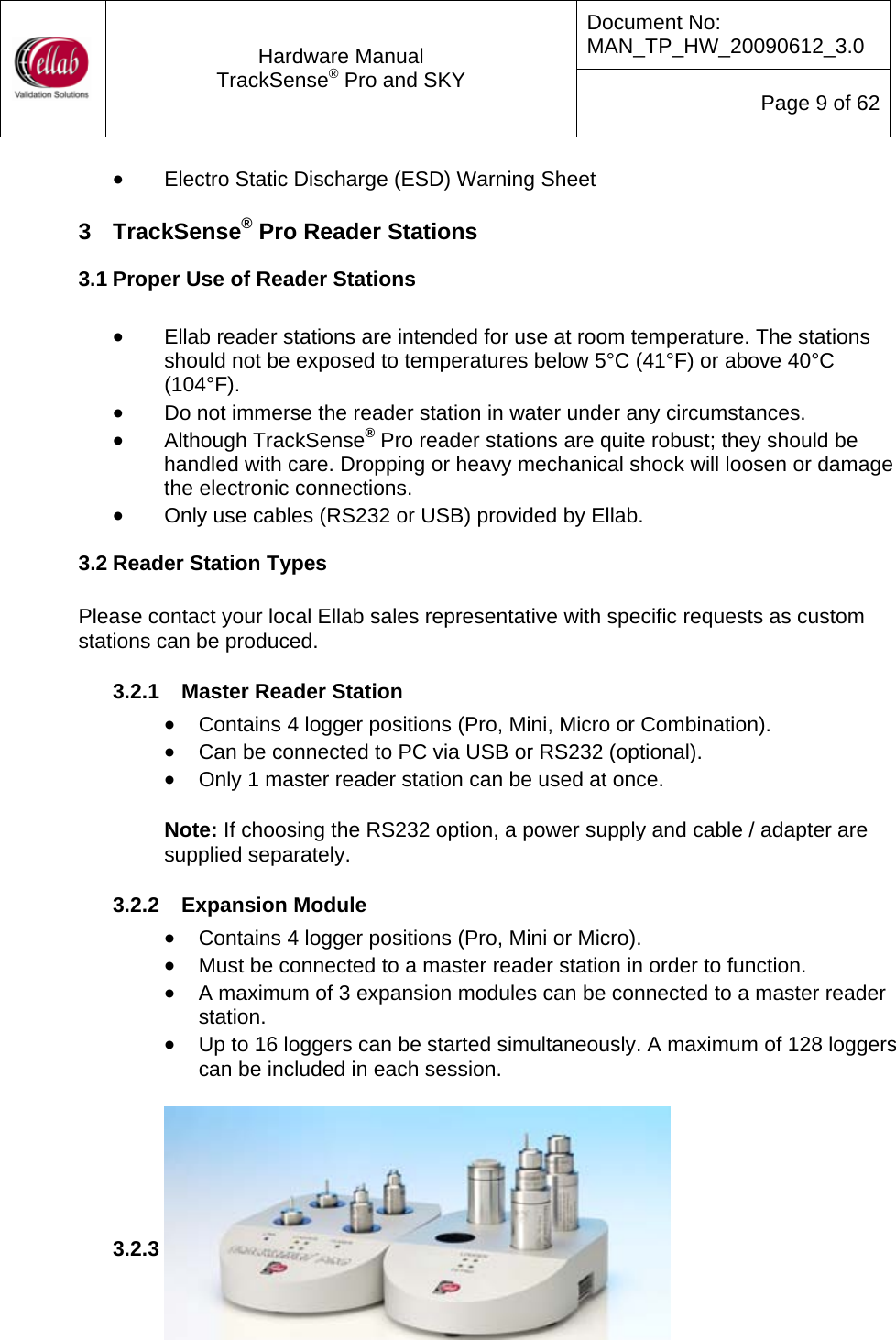 Document No: MAN_TP_HW_20090612_3.0  Hardware Manual TrackSense&reg; Pro and SKY  Page 9 of 62 &bull; Electro Static Discharge (ESD) Warning Sheet  3  TrackSense&reg; Pro Reader Stations 3.1 Proper Use of Reader Stations  &bull; Ellab reader stations are intended for use at room temperature. The stations should not be exposed to temperatures below 5&deg;C (41&deg;F) or above 40&deg;C (104&deg;F).   &bull; Do not immerse the reader station in water under any circumstances. &bull; Although TrackSense&reg; Pro reader stations are quite robust; they should be handled with care. Dropping or heavy mechanical shock will loosen or damage the electronic connections. &bull; Only use cables (RS232 or USB) provided by Ellab. 3.2 Reader Station Types  Please contact your local Ellab sales representative with specific requests as custom stations can be produced.  3.2.1  Master Reader Station &bull; Contains 4 logger positions (Pro, Mini, Micro or Combination). &bull; Can be connected to PC via USB or RS232 (optional). &bull; Only 1 master reader station can be used at once.  Note: If choosing the RS232 option, a power supply and cable / adapter are supplied separately.  3.2.2  Expansion Module &bull; Contains 4 logger positions (Pro, Mini or Micro). &bull; Must be connected to a master reader station in order to function. &bull; A maximum of 3 expansion modules can be connected to a master reader station. &bull; Up to 16 loggers can be started simultaneously. A maximum of 128 loggers can be included in each session.        3.2.3  Single Reader Station &bull; Contains 1 logger position (Pro, Mini or Micro). 