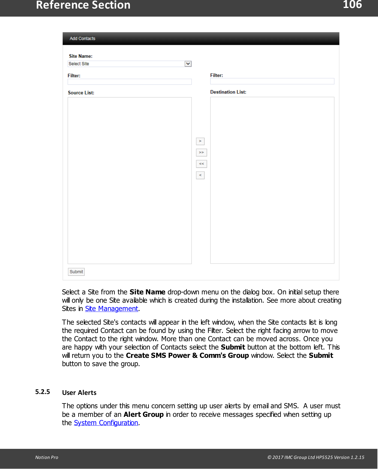 106Notion  Pro                                                                                                                                                                                                                                  &copy; 2017 IMC Group Ltd HP5525 Version 1.2.15Reference SectionSelect a Site from the Site Name drop-down menu on the dialog box. On initial setup therewill only be one Site available which is created during the installation. See more about creatingSites  in  Site Management.The selected Site's contacts will appear in the left window, when the Site contacts list is longthe required Contact can be found by using the Filter. Select the right facing arrow to movethe Contact to the right window. More than one Contact can be moved across. Once youare happy with your selection of Contacts select the Submit button at the bottom left. Thiswill return you to the Create SMS Power &amp; Comm's Group window.  Select  the Submitbutton to save the group.5.2.5 User AlertsThe options under this menu concern setting up user alerts by email and SMS.  A user mustbe a member of an Alert Group in order to receive messages specified when setting upthe System Configuration.