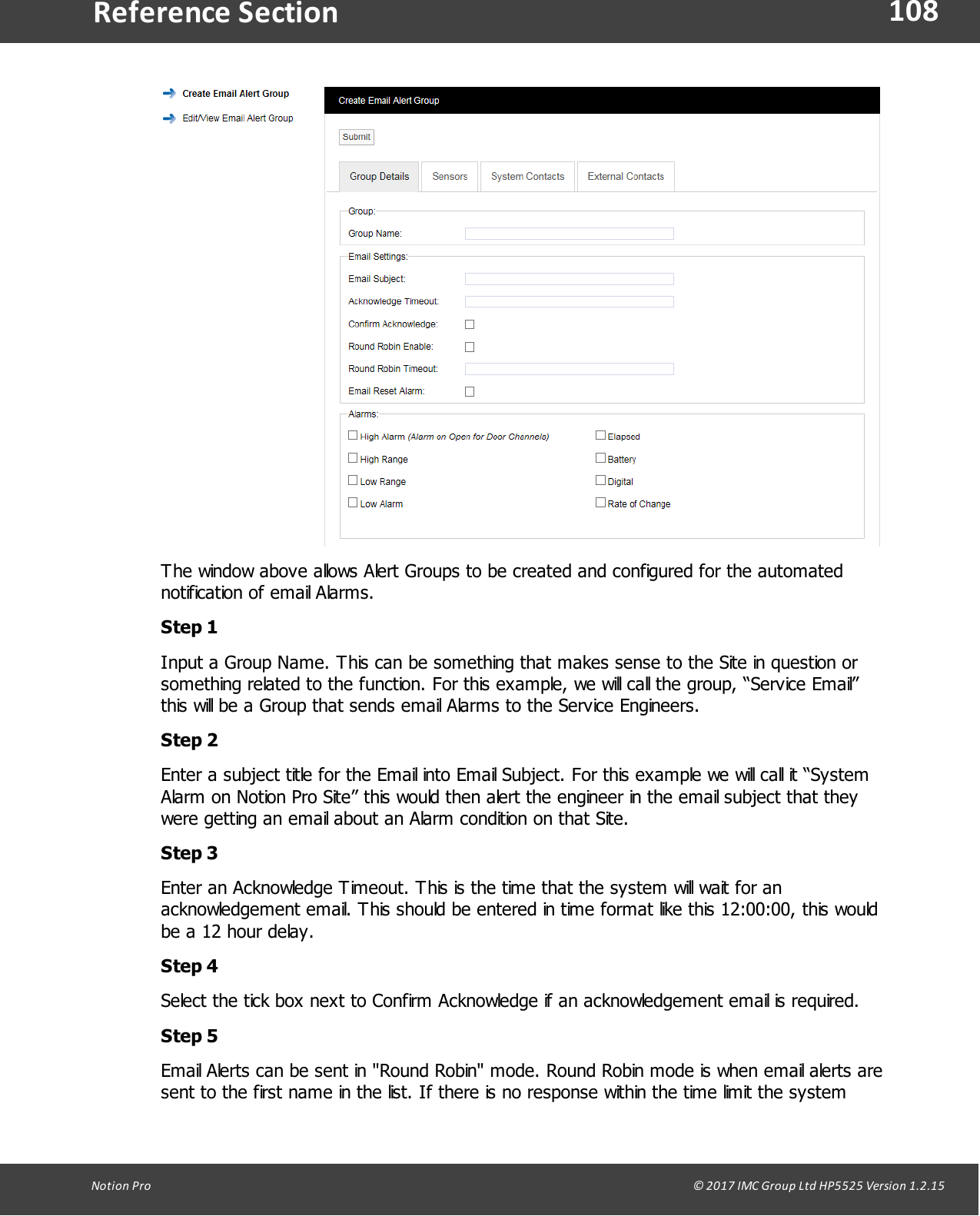 108Notion  Pro                                                                                                                                                                                                                                  &copy; 2017 IMC Group Ltd HP5525 Version 1.2.15Reference SectionThe window above allows Alert Groups to be created and configured for the automatednotification of email Alarms.Step 1Input a Group Name. This can be something that makes sense to the Site in question orsomething related to the function. For this example, we will call the group, &ldquo;Service Email&rdquo;this will be a Group that sends email Alarms to the Service Engineers.Step 2Enter a subject title for the Email into Email Subject. For this example we will call it &ldquo;SystemAlarm on Notion Pro Site&rdquo; this would then alert the engineer in the email subject that theywere getting an email about an Alarm condition on that Site.Step 3Enter an Acknowledge Timeout. This is the time that the system will wait for anacknowledgement email. This should be entered in time format like this 12:00:00, this wouldbe a 12 hour delay.Step 4Select the tick box next to Confirm Acknowledge if an acknowledgement email is required. Step 5Email Alerts can be sent in "Round Robin" mode. Round Robin mode is when email alerts aresent to the first name in the list. If there is no response within the time limit the system