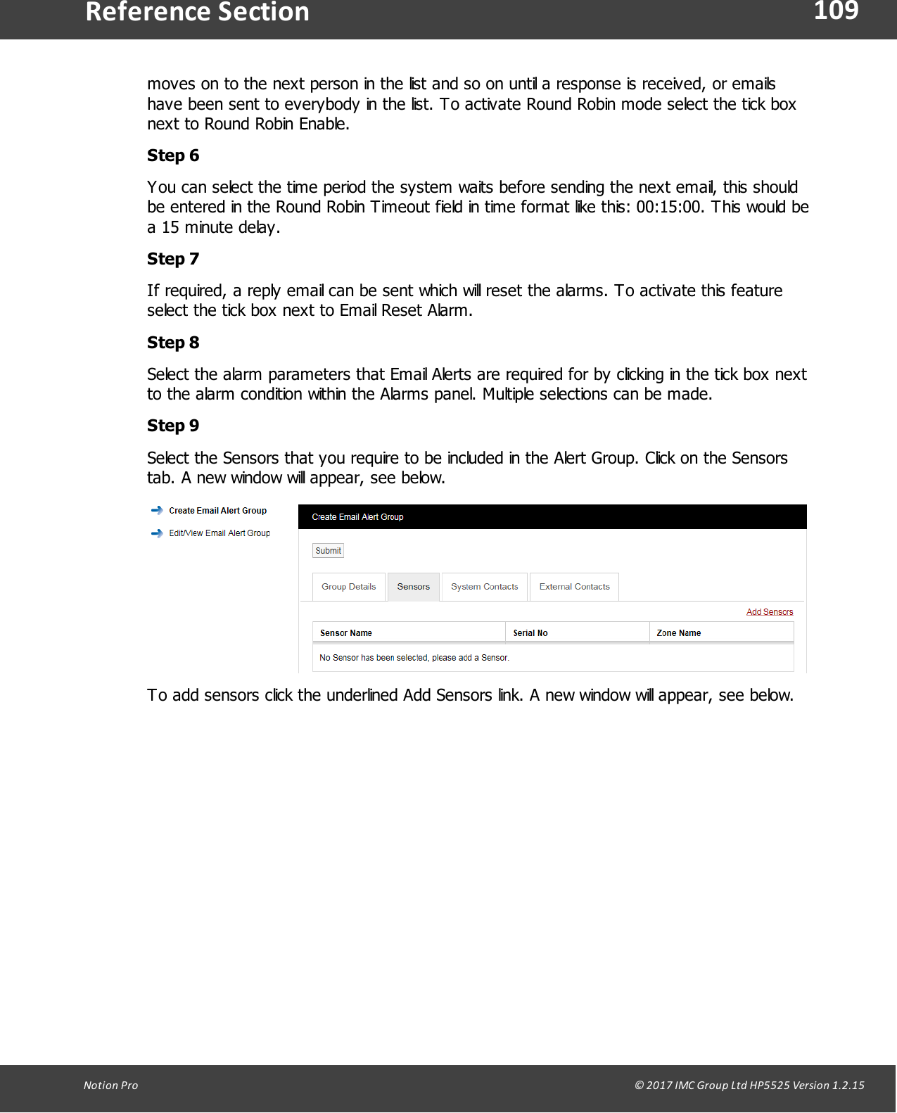 109Notion  Pro                                                                                                                                                                                                                                  &copy; 2017 IMC Group Ltd HP5525 Version 1.2.15Reference Sectionmoves on to the next person in the list and so on until a response is received, or emailshave been sent to everybody in the list. To activate Round Robin mode select the tick boxnext to Round Robin Enable.Step 6You can select the time period the system waits before sending the next email, this shouldbe entered in the Round Robin Timeout field in time format like this: 00:15:00. This would bea 15 minute delay.Step 7If required, a reply email can be sent which will reset the alarms. To activate this featureselect the tick box next to Email Reset Alarm.Step 8Select the alarm parameters that Email Alerts are required for by clicking in the tick box nextto the alarm condition within the Alarms panel. Multiple selections can be made.Step 9Select the Sensors that you require to be included in the Alert Group. Click on the Sensorstab. A new window will appear, see below.To add sensors click the underlined Add Sensors link. A new window will appear, see below.