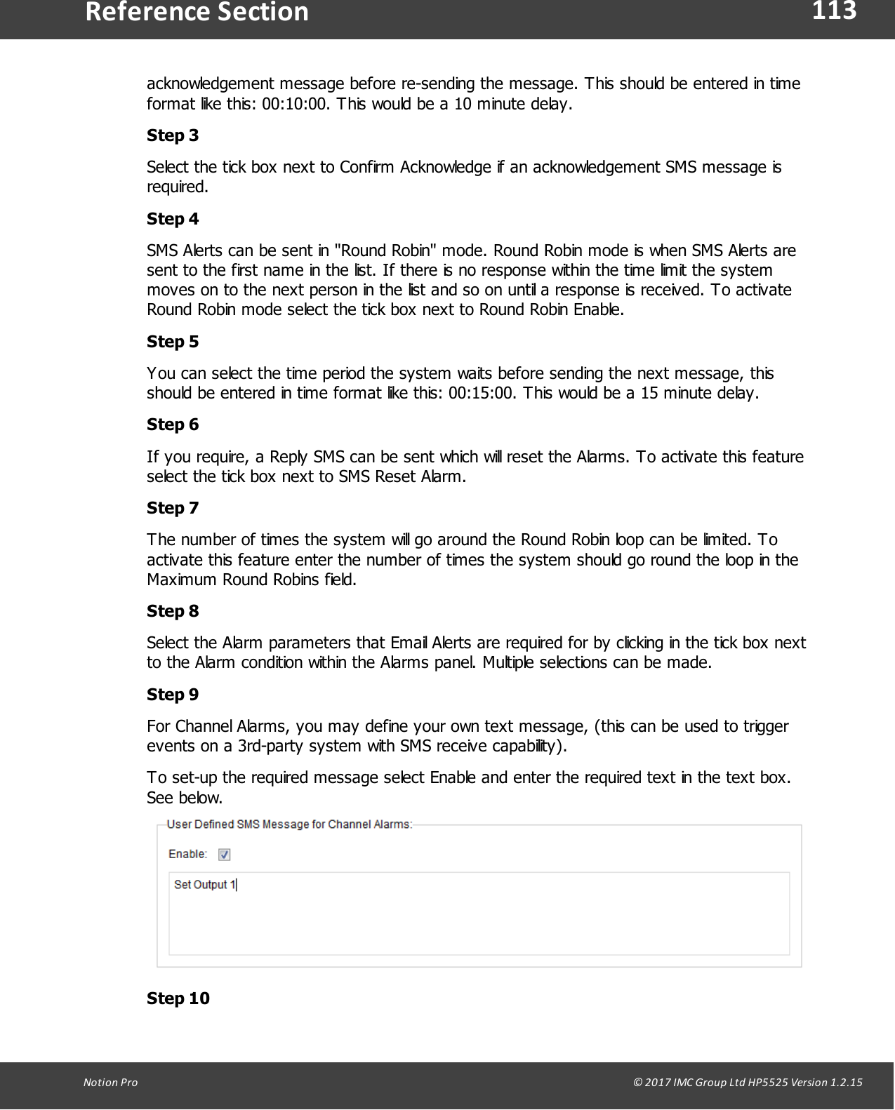 113Notion  Pro                                                                                                                                                                                                                                  &copy; 2017 IMC Group Ltd HP5525 Version 1.2.15Reference Sectionacknowledgement message before re-sending the message. This should be entered in timeformat like this: 00:10:00. This would be a 10 minute delay.Step 3Select the tick box next to Confirm Acknowledge if an acknowledgement SMS message isrequired. Step 4SMS Alerts can be sent in "Round Robin" mode. Round Robin mode is when SMS Alerts aresent to the first name in the list. If there is no response within the time limit the systemmoves on to the next person in the list and so on until a response is received. To activateRound Robin mode select the tick box next to Round Robin Enable.Step 5You can select the time period the system waits before sending the next message, thisshould be entered in time format like this: 00:15:00. This would be a 15 minute delay.Step 6If you require, a Reply SMS can be sent which will reset the Alarms. To activate this featureselect the tick box next to SMS Reset Alarm.Step 7The number of times the system will go around the Round Robin loop can be limited. Toactivate this feature enter the number of times the system should go round the loop in theMaximum Round Robins field. Step 8Select the Alarm parameters that Email Alerts are required for by clicking in the tick box nextto the Alarm condition within the Alarms panel. Multiple selections can be made.Step 9For Channel Alarms, you may define your own text message, (this can be used to triggerevents on a 3rd-party system with SMS receive capability). To set-up the required message select Enable and enter the required text in the text box.See below.Step 10