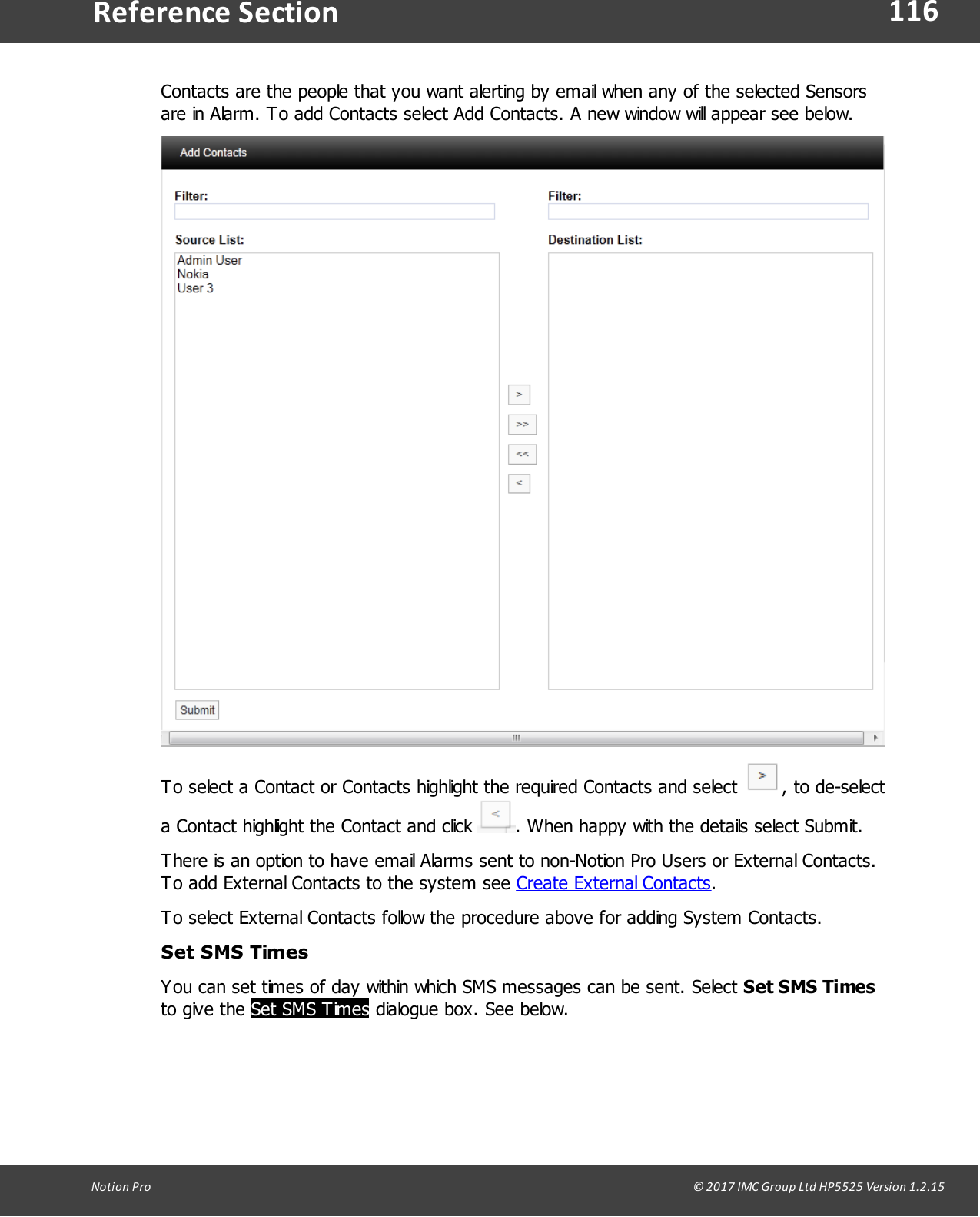 116Notion  Pro                                                                                                                                                                                                                                  &copy; 2017 IMC Group Ltd HP5525 Version 1.2.15Reference SectionContacts are the people that you want alerting by email when any of the selected Sensorsare in Alarm. To add Contacts select Add Contacts. A new window will appear see below.To select a Contact or Contacts highlight the required Contacts and select  , to de-selecta Contact highlight the Contact and click  . When happy with the details select Submit.There is an option to have email Alarms sent to non-Notion Pro Users or External Contacts.To add External Contacts to the system see Create External Contacts.To select External Contacts follow the procedure above for adding System Contacts.Set SMS TimesYou can set times of day within which SMS messages can be sent. Select Set SMS Timesto give  the Set SMS Times dialogue box. See below.