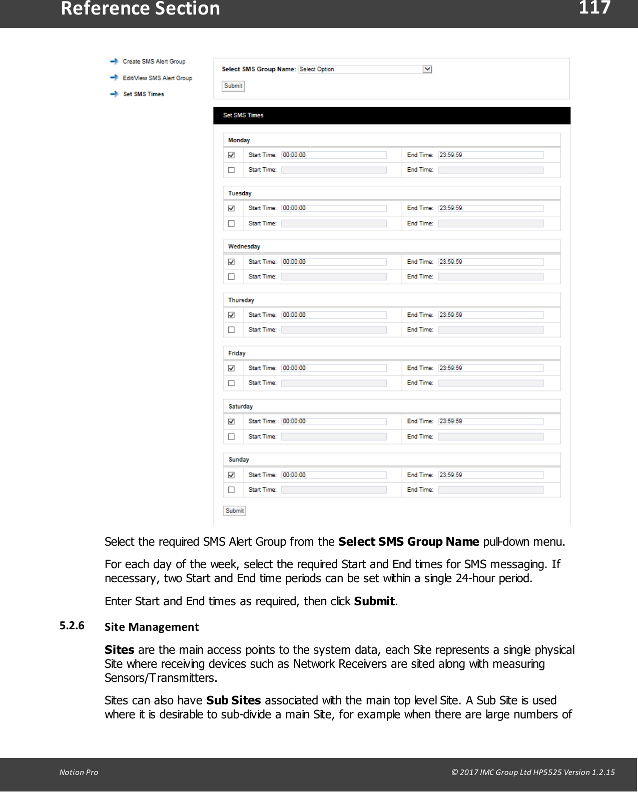 117Notion  Pro                                                                                                                                                                                                                                  &copy; 2017 IMC Group Ltd HP5525 Version 1.2.15Reference SectionSelect the required SMS Alert Group from the Select SMS Group Name pull-down menu.For each day of the week, select the required Start and End times for SMS messaging. Ifnecessary, two Start and End time periods can be set within a single 24-hour period.Enter Start and End times as required, then click Submit.5.2.6 Site ManagementSites are the main access points to the system data, each Site represents a single physicalSite where receiving devices such as Network Receivers are sited along with measuringSensors/Transmitters.Sites can also have Sub Sites associated with the main top level Site. A Sub Site is usedwhere it is desirable to sub-divide a main Site, for example when there are large numbers of