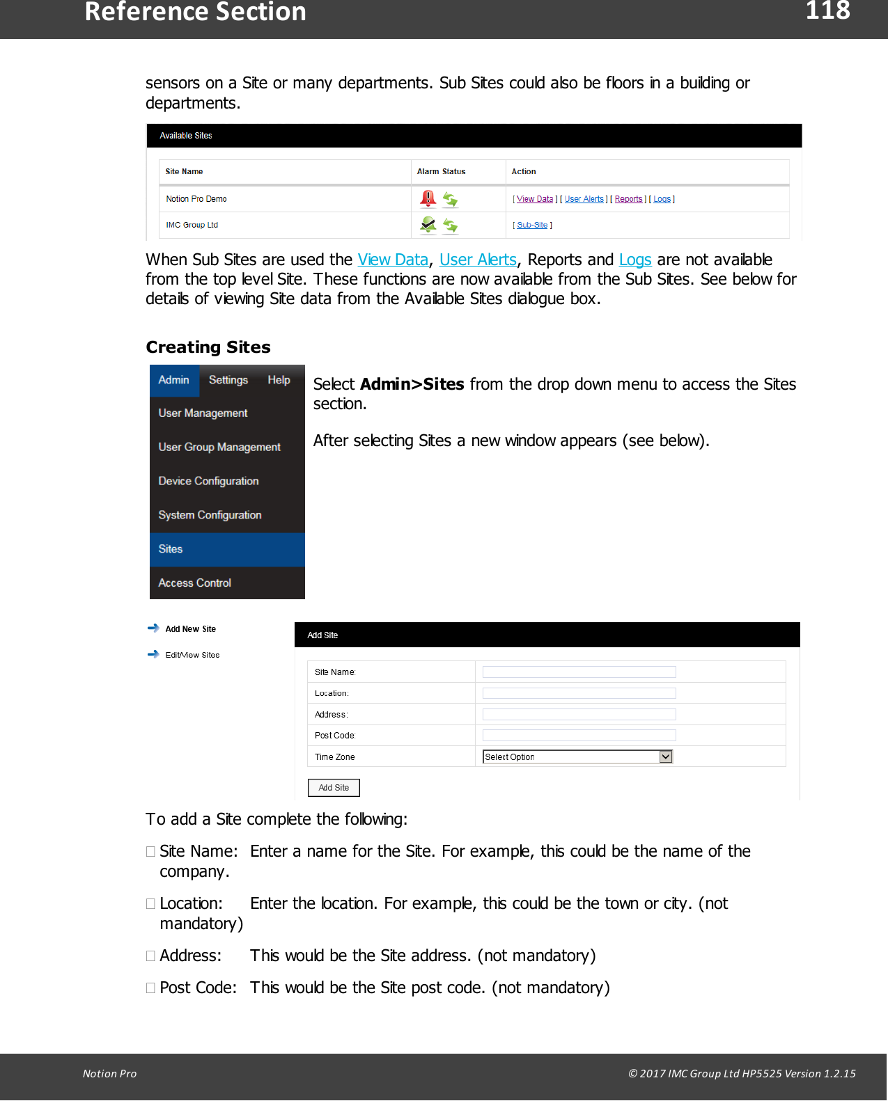118Notion  Pro                                                                                                                                                                                                                                  &copy; 2017 IMC Group Ltd HP5525 Version 1.2.15Reference Sectionsensors on a Site or many departments. Sub Sites could also be floors in a building ordepartments.When Sub Sites are used the View Data, User Alerts,  Reports  and  Logs are not availablefrom the top level Site. These functions are now available from the Sub Sites. See below fordetails of viewing Site data from the Available Sites dialogue box.Creating SitesSelect Admin>Sites from the drop down menu to access the Sitessection. After selecting Sites a new window appears (see below).To add a Site complete the following:&middot;Site Name: Enter a name for the Site. For example, this could be the name of thecompany.&middot;Location: Enter the location. For example, this could be the town or city. (notmandatory)&middot;Address: This would be the Site address. (not mandatory)&middot;Post Code: This would be the Site post code. (not mandatory)