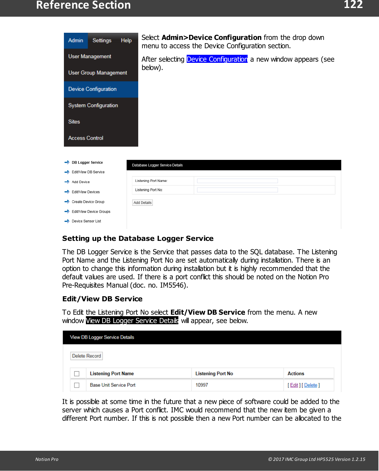 122Notion  Pro                                                                                                                                                                                                                                  &copy; 2017 IMC Group Ltd HP5525 Version 1.2.15Reference SectionSelect Admin>Device Configuration from the drop downmenu to access the Device Configuration section. After  selecting  Device Configuration a new window appears (seebelow).Setting up the Database Logger ServiceThe DB Logger Service is the Service that passes data to the SQL database. The ListeningPort Name and the Listening Port No are set automatically during installation. There is anoption to change this information during installation but it is highly recommended that thedefault values are used. If there is a port conflict this should be noted on the Notion ProPre-Requisites Manual (doc. no. IM5546).Edit/View DB ServiceTo Edit the Listening Port No select Edit/View DB Service from the menu. A newwindow View DB Logger Service Details will appear, see below.It is possible at some time in the future that a new piece of software could be added to theserver which causes a Port conflict. IMC would recommend that the new item be given adifferent Port number. If this is not possible then a new Port number can be allocated to the