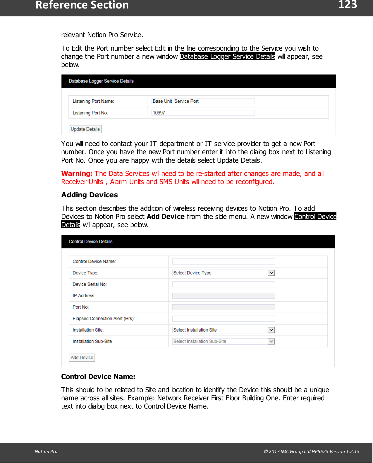 123Notion  Pro                                                                                                                                                                                                                                  &copy; 2017 IMC Group Ltd HP5525 Version 1.2.15Reference Sectionrelevant Notion Pro Service.To Edit the Port number select Edit in the line corresponding to the Service you wish tochange the Port number a new window Database Logger Service Details will appear, seebelow.You will need to contact your IT department or IT service provider to get a new Portnumber. Once you have the new Port number enter it into the dialog box next to ListeningPort No. Once you are happy with the details select Update Details.Warning: The Data Services will need to be re-started after changes are made, and allReceiver Units , Alarm Units and SMS Units will need to be reconfigured. Adding DevicesThis section describes the addition of wireless receiving devices to Notion Pro. To addDevices to Notion Pro select Add Device from the side menu. A new window Control DeviceDetails will appear, see below.Control Device Name:This should to be related to Site and location to identify the Device this should be a uniquename across all sites. Example: Network Receiver First Floor Building One. Enter requiredtext into dialog box next to Control Device Name.