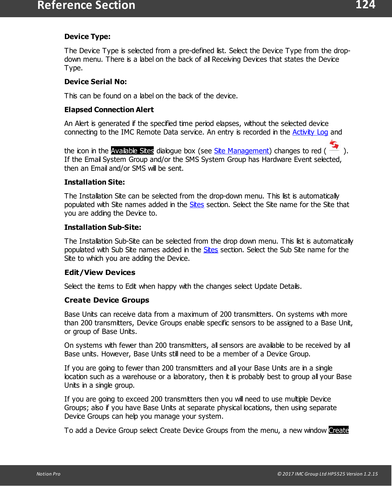 124Notion  Pro                                                                                                                                                                                                                                  &copy; 2017 IMC Group Ltd HP5525 Version 1.2.15Reference SectionDevice Type:The Device Type is selected from a pre-defined list. Select the Device Type from the drop-down menu. There is a label on the back of all Receiving Devices that states the DeviceType.Device Serial No:This can be found on a label on the back of the device.Elapsed Connection AlertAn Alert is generated if the specified time period elapses, without the selected deviceconnecting to the IMC Remote Data service. An entry is recorded in the Activity Log andthe icon in the Available Sites dialogue  box  (see  Site Management) changes to red ( ).If the Email System Group and/or the SMS System Group has Hardware Event selected,then an Email and/or SMS will be sent.Installation Site:The Installation Site can be selected from the drop-down menu. This list is automaticallypopulated with Site names added in the Sites section. Select the Site name for the Site thatyou are adding the Device to.Installation Sub-Site:The Installation Sub-Site can be selected from the drop down menu. This list is automaticallypopulated with Sub Site names added in the Sites section. Select the Sub Site name for theSite to which you are adding the Device.Edit/View DevicesSelect the items to Edit when happy with the changes select Update Details.Create Device GroupsBase Units can receive data from a maximum of 200 transmitters. On systems with morethan 200 transmitters, Device Groups enable specific sensors to be assigned to a Base Unit,or group of Base Units. On systems with fewer than 200 transmitters, all sensors are available to be received by allBase units. However, Base Units still need to be a member of a Device Group.If you are going to fewer than 200 transmitters and all your Base Units are in a singlelocation such as a warehouse or a laboratory, then it is probably best to group all your BaseUnits in a single group. If you are going to exceed 200 transmitters then you will need to use multiple DeviceGroups; also if you have Base Units at separate physical locations, then using separateDevice Groups can help you manage your system. To add a Device Group select Create Device Groups from the menu, a new window Create