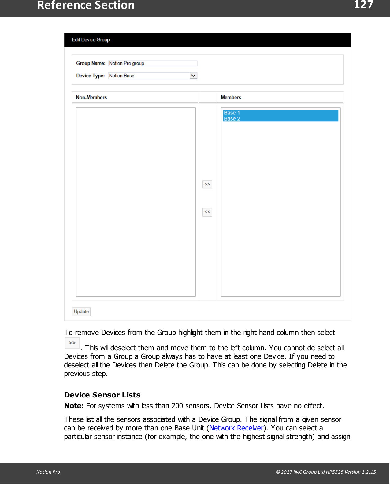 127Notion  Pro                                                                                                                                                                                                                                  &copy; 2017 IMC Group Ltd HP5525 Version 1.2.15Reference SectionTo remove Devices from the Group highlight them in the right hand column then select . This will deselect them and move them to the left column. You cannot de-select allDevices from a Group a Group always has to have at least one Device. If you need todeselect all the Devices then Delete the Group. This can be done by selecting Delete in theprevious step.Device Sensor ListsNote: For systems with less than 200 sensors, Device Sensor Lists have no effect. These list all the sensors associated with a Device Group. The signal from a given sensorcan be received by more than one Base Unit (Network Receiver). You can select aparticular sensor instance (for example, the one with the highest signal strength) and assign