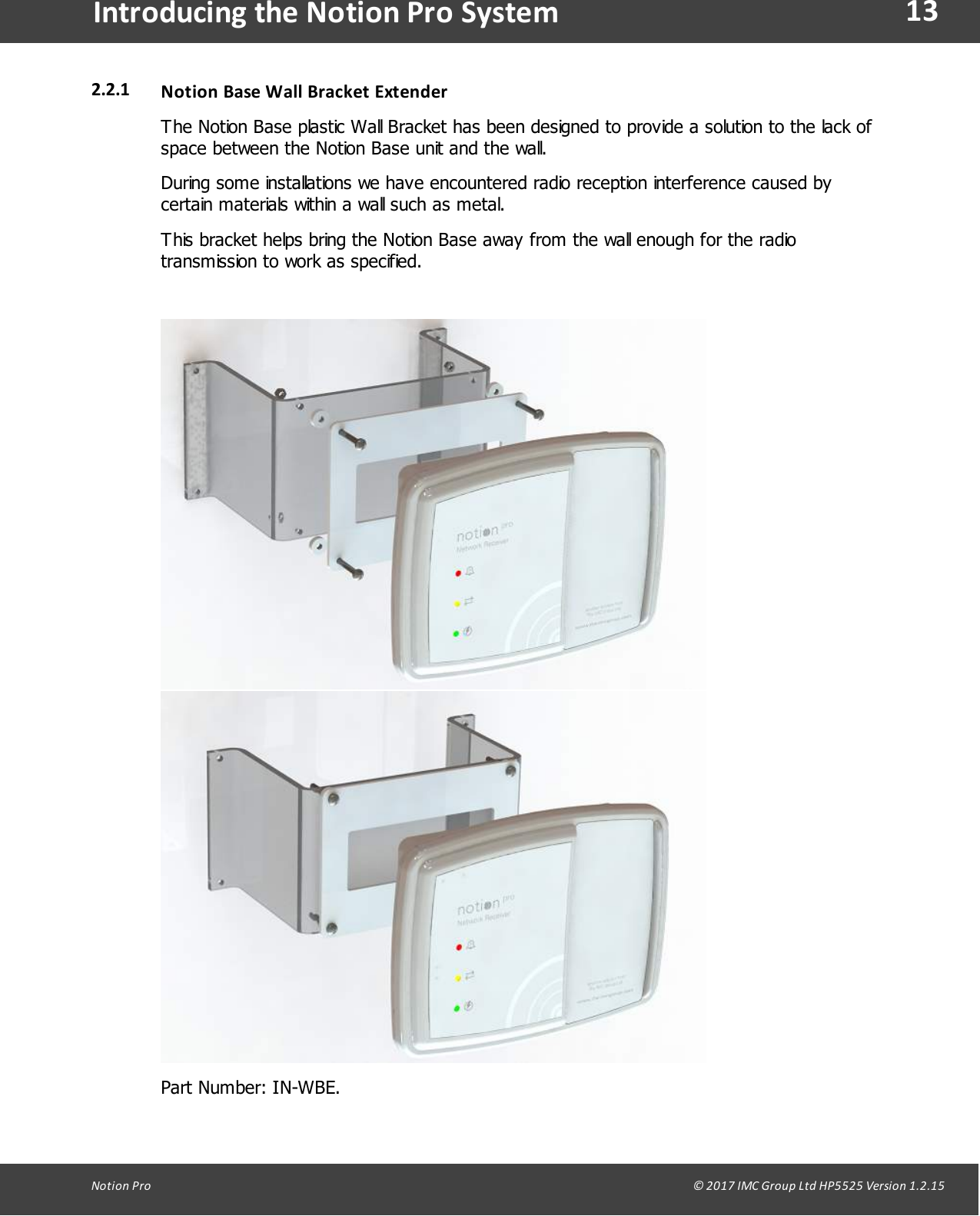 13Notion  Pro                                                                                                                                                                                                                                  &copy; 2017 IMC Group Ltd HP5525 Version 1.2.15Introducing the Notion Pro System2.2.1 Notion  Base  Wall Bracket ExtenderThe Notion Base plastic Wall Bracket has been designed to provide a solution to the lack ofspace between the Notion Base unit and the wall.During some installations we have encountered radio reception interference caused bycertain materials within a wall such as metal.  This bracket helps bring the Notion Base away from the wall enough for the radiotransmission to work as specified.  Part  Number:  IN-WBE. 
