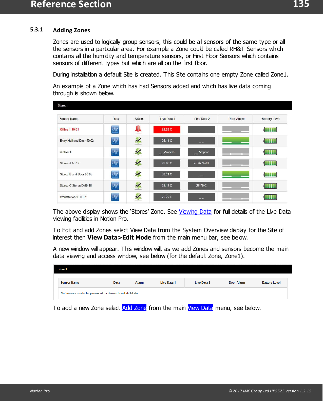135Notion  Pro                                                                                                                                                                                                                                  &copy; 2017 IMC Group Ltd HP5525 Version 1.2.15Reference Section5.3.1 Adding ZonesZones are used to logically group sensors, this could be all sensors of the same type or allthe sensors in a particular area. For example a Zone could be called RH&amp;T Sensors whichcontains all the humidity and temperature sensors, or First Floor Sensors which containssensors of different types but which are all on the first floor.During installation a default Site is created. This Site contains one empty Zone called Zone1.An example of a Zone which has had Sensors added and which has live data comingthrough is shown below.The above display shows the &lsquo;Stores&rsquo; Zone. See Viewing Data for full details of the Live Dataviewing facilities in Notion Pro.To Edit and add Zones select View Data from the System Overview display for the Site ofinterest  then  View Data>Edit Mode from the main menu bar, see below.A new window will appear. This window will, as we add Zones and sensors become the maindata viewing and access window, see below (for the default Zone, Zone1).To add a new Zone select Add Zone from  the  main View Data menu, see below.