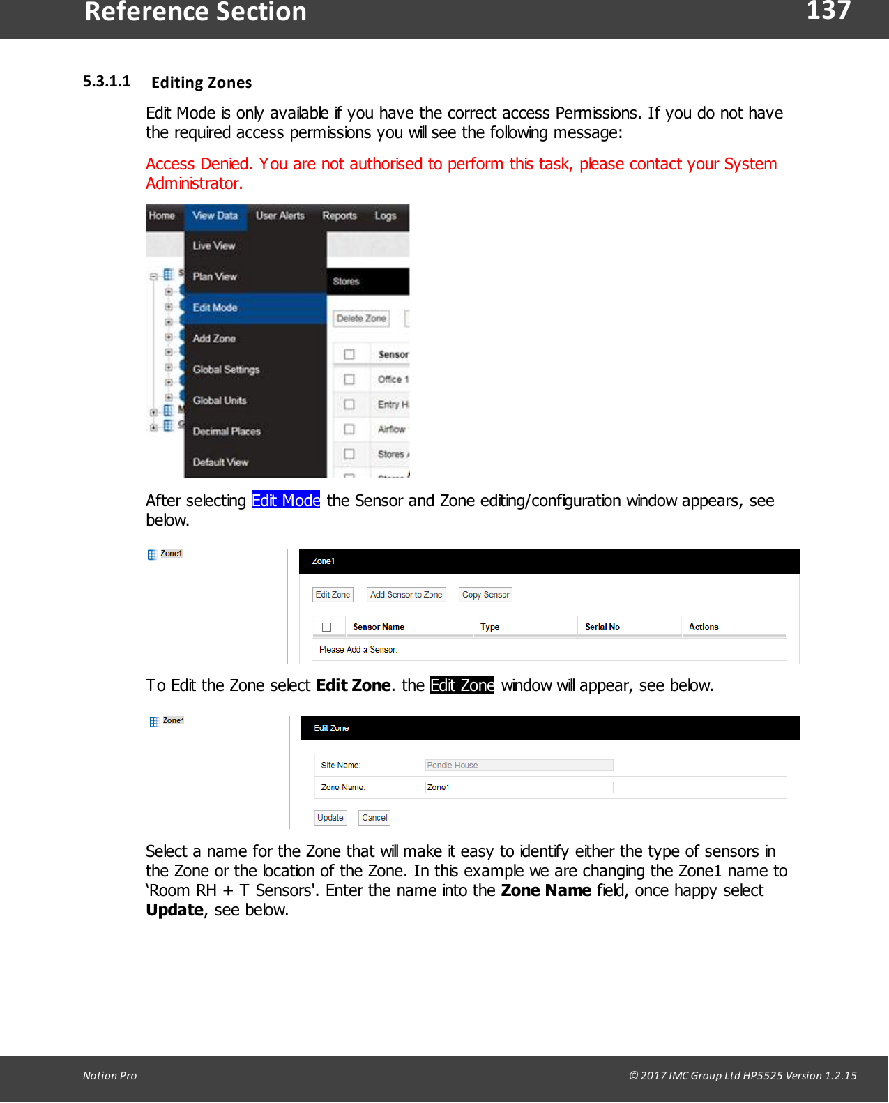 137Notion  Pro                                                                                                                                                                                                                                  &copy; 2017 IMC Group Ltd HP5525 Version 1.2.15Reference Section5.3.1.1 Editing ZonesEdit Mode is only available if you have the correct access Permissions. If you do not havethe required access permissions you will see the following message:Access Denied. You are not authorised to perform this task, please contact your SystemAdministrator.After  selecting  Edit Mode the Sensor and Zone editing/configuration window appears, seebelow.To Edit the Zone select Edit Zone.  the  Edit Zone window will appear, see below.Select a name for the Zone that will make it easy to identify either the type of sensors inthe Zone or the location of the Zone. In this example we are changing the Zone1 name to&lsquo;Room RH + T Sensors'. Enter the name into the Zone Name field, once happy selectUpdate, see below.