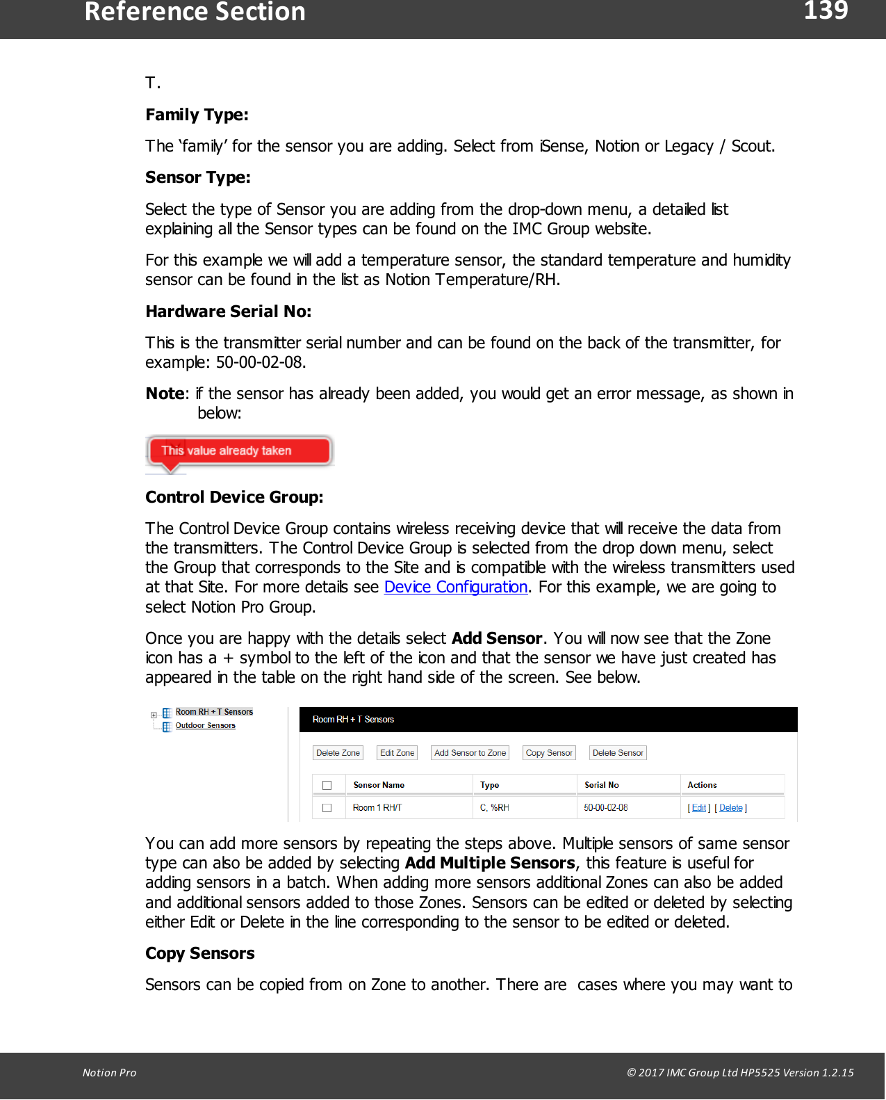 139Notion  Pro                                                                                                                                                                                                                                  &copy; 2017 IMC Group Ltd HP5525 Version 1.2.15Reference SectionT.Family Type:The &lsquo;family&rsquo; for the sensor you are adding. Select from iSense, Notion or Legacy / Scout.Sensor Type:Select the type of Sensor you are adding from the drop-down menu, a detailed listexplaining all the Sensor types can be found on the IMC Group website.For this example we will add a temperature sensor, the standard temperature and humiditysensor can be found in the list as Notion Temperature/RH.Hardware Serial No:This is the transmitter serial number and can be found on the back of the transmitter, forexample: 50-00-02-08.Note: if the sensor has already been added, you would get an error message, as shown inbelow:Control Device Group:The Control Device Group contains wireless receiving device that will receive the data fromthe transmitters. The Control Device Group is selected from the drop down menu, selectthe Group that corresponds to the Site and is compatible with the wireless transmitters usedat that Site. For more details see Device Configuration. For this example, we are going toselect Notion Pro Group.Once you are happy with the details select Add Sensor. You will now see that the Zoneicon has a + symbol to the left of the icon and that the sensor we have just created hasappeared in the table on the right hand side of the screen. See below.You can add more sensors by repeating the steps above. Multiple sensors of same sensortype can also be added by selecting Add Multiple Sensors, this feature is useful foradding sensors in a batch. When adding more sensors additional Zones can also be addedand additional sensors added to those Zones. Sensors can be edited or deleted by selectingeither Edit or Delete in the line corresponding to the sensor to be edited or deleted.Copy SensorsSensors can be copied from on Zone to another. There are  cases where you may want to