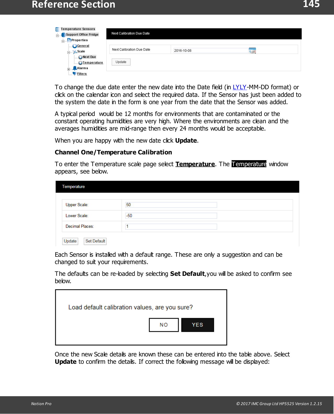 145Notion  Pro                                                                                                                                                                                                                                  &copy; 2017 IMC Group Ltd HP5525 Version 1.2.15Reference SectionTo change the due date enter the new date into the Date field (in LYLY-MM-DD format) orclick on the calendar icon and select the required data. If the Sensor has just been added tothe system the date in the form is one year from the date that the Sensor was added. A typical period  would be 12 months for environments that are contaminated or theconstant operating humidities are very high. Where the environments are clean and theaverages humidities are mid-range then every 24 months would be acceptable.When you are happy with the new date click Update.Channel One/Temperature CalibrationTo enter the Temperature scale page select Temperature.  The  Temperature windowappears, see below.Each Sensor is installed with a default range. These are only a suggestion and can bechanged to suit your requirements.The defaults can be re-loaded by selecting Set Default,you will be asked to confirm seebelow.Once the new Scale details are known these can be entered into the table above. Select Update to confirm the details. If correct the following message will be displayed: