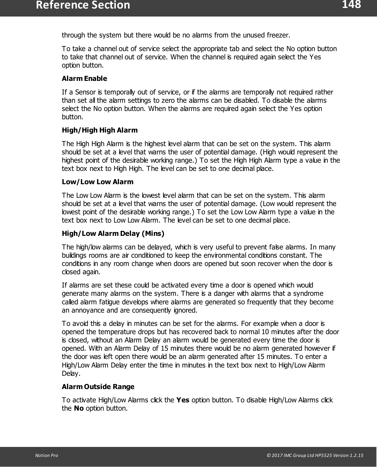 148Notion  Pro                                                                                                                                                                                                                                  &copy; 2017 IMC Group Ltd HP5525 Version 1.2.15Reference Sectionthrough the system but there would be no alarms from the unused freezer.To take a channel out of service select the appropriate tab and select the No option buttonto take that channel out of service. When the channel is required again select the Yesoption  button.   Alarm EnableIf a Sensor is temporally out of service, or if the alarms are temporally not required ratherthan set all the alarm settings to zero the alarms can be disabled. To disable the alarmsselect the No option button. When the alarms are required again select the Yes optionbutton.   High/High High AlarmThe High High Alarm is the highest level alarm that can be set on the system. This alarmshould be set at a level that warns the user of potential damage. (High would represent thehighest point of the desirable working range.) To set the High High Alarm type a value in thetext box next to High High. The level can be set to one decimal place. Low/Low Low AlarmThe Low Low Alarm is the lowest level alarm that can be set on the system. This alarmshould be set at a level that warns the user of potential damage. (Low would represent thelowest point of the desirable working range.) To set the Low Low Alarm type a value in thetext box next to Low Low Alarm. The level can be set to one decimal place. High/Low Alarm Delay (Mins)The high/low alarms can be delayed, which is very useful to prevent false alarms. In manybuildings rooms are air conditioned to keep the environmental conditions constant. Theconditions in any room change when doors are opened but soon recover when the door isclosed  again. If alarms are set these could be activated every time a door is opened which wouldgenerate many alarms on the system. There is a danger with alarms that a syndromecalled alarm fatigue develops where alarms are generated so frequently that they becomean annoyance and are consequently ignored.To avoid this a delay in minutes can be set for the alarms. For example when a door isopened the temperature drops but has recovered back to normal 10 minutes after the dooris closed, without an Alarm Delay an alarm would be generated every time the door isopened. With an Alarm Delay of 15 minutes there would be no alarm generated however ifthe door was left open there would be an alarm generated after 15 minutes. To enter aHigh/Low Alarm Delay enter the time in minutes in the text box next to High/Low AlarmDelay.Alarm Outside RangeTo activate High/Low Alarms click the Yes option button. To disable High/Low Alarms clickthe No option button.