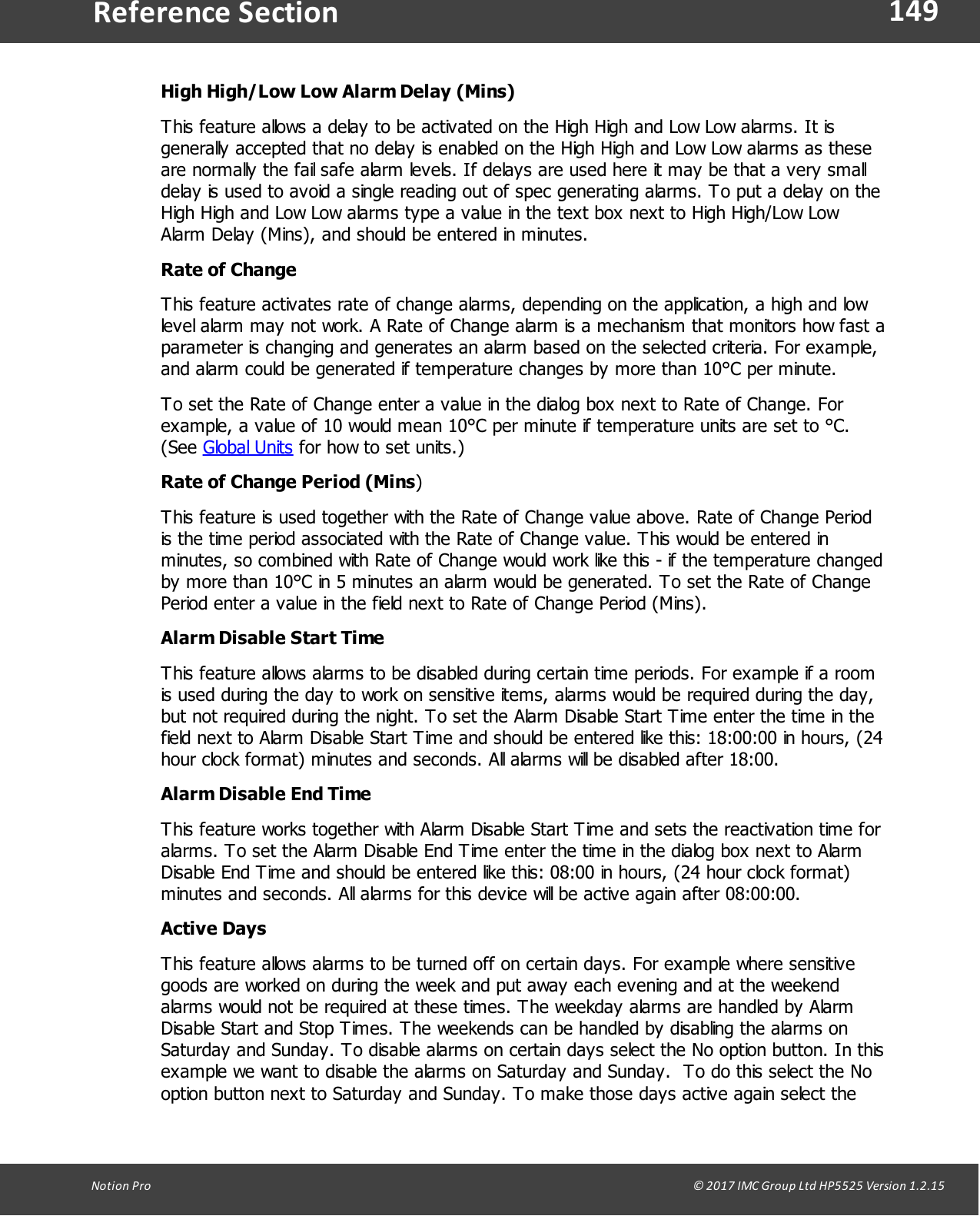 149Notion  Pro                                                                                                                                                                                                                                  &copy; 2017 IMC Group Ltd HP5525 Version 1.2.15Reference SectionHigh High/Low Low Alarm Delay (Mins)This feature allows a delay to be activated on the High High and Low Low alarms. It isgenerally accepted that no delay is enabled on the High High and Low Low alarms as theseare normally the fail safe alarm levels. If delays are used here it may be that a very smalldelay is used to avoid a single reading out of spec generating alarms. To put a delay on theHigh High and Low Low alarms type a value in the text box next to High High/Low LowAlarm Delay (Mins), and should be entered in minutes.Rate of ChangeThis feature activates rate of change alarms, depending on the application, a high and lowlevel alarm may not work. A Rate of Change alarm is a mechanism that monitors how fast aparameter is changing and generates an alarm based on the selected criteria. For example,and alarm could be generated if temperature changes by more than 10&deg;C per minute.To set the Rate of Change enter a value in the dialog box next to Rate of Change. Forexample, a value of 10 would mean 10&deg;C per minute if temperature units are set to &deg;C.(See Global Units for how to set units.)Rate of Change Period (Mins)This feature is used together with the Rate of Change value above. Rate of Change Periodis the time period associated with the Rate of Change value. This would be entered inminutes, so combined with Rate of Change would work like this - if the temperature changedby more than 10&deg;C in 5 minutes an alarm would be generated. To set the Rate of ChangePeriod enter a value in the field next to Rate of Change Period (Mins).Alarm Disable Start TimeThis feature allows alarms to be disabled during certain time periods. For example if a roomis used during the day to work on sensitive items, alarms would be required during the day,but not required during the night. To set the Alarm Disable Start Time enter the time in thefield next to Alarm Disable Start Time and should be entered like this: 18:00:00 in hours, (24hour clock format) minutes and seconds. All alarms will be disabled after 18:00.Alarm Disable End TimeThis feature works together with Alarm Disable Start Time and sets the reactivation time foralarms. To set the Alarm Disable End Time enter the time in the dialog box next to AlarmDisable End Time and should be entered like this: 08:00 in hours, (24 hour clock format)minutes and seconds. All alarms for this device will be active again after 08:00:00.Active DaysThis feature allows alarms to be turned off on certain days. For example where sensitivegoods are worked on during the week and put away each evening and at the weekendalarms would not be required at these times. The weekday alarms are handled by AlarmDisable Start and Stop Times. The weekends can be handled by disabling the alarms onSaturday and Sunday. To disable alarms on certain days select the No option button. In thisexample we want to disable the alarms on Saturday and Sunday.  To do this select the Nooption button next to Saturday and Sunday. To make those days active again select the