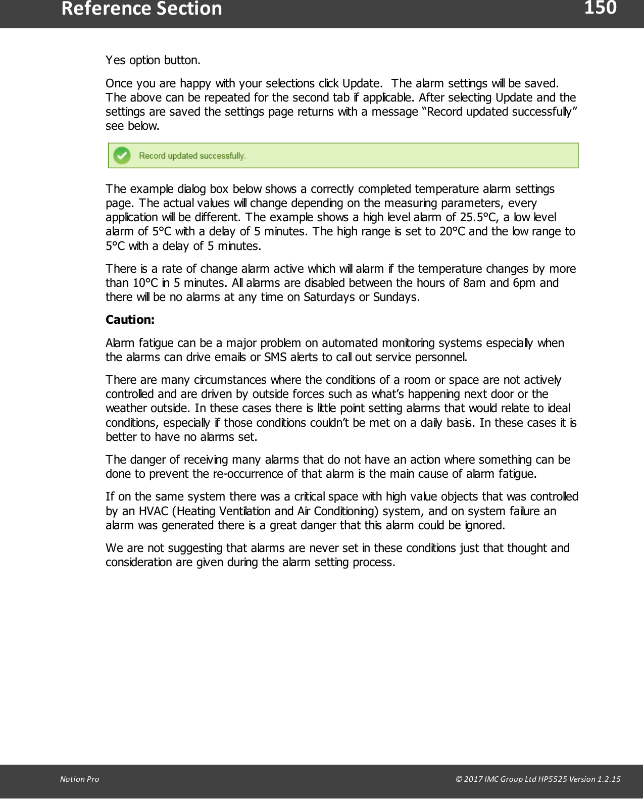 150Notion  Pro                                                                                                                                                                                                                                  &copy; 2017 IMC Group Ltd HP5525 Version 1.2.15Reference SectionYes option button.Once you are happy with your selections click Update.  The alarm settings will be saved.The above can be repeated for the second tab if applicable. After selecting Update and thesettings are saved the settings page returns with a message &ldquo;Record updated successfully&rdquo;see below.The example dialog box below shows a correctly completed temperature alarm settingspage. The actual values will change depending on the measuring parameters, everyapplication will be different. The example shows a high level alarm of 25.5&deg;C, a low levelalarm of 5&deg;C with a delay of 5 minutes. The high range is set to 20&deg;C and the low range to5&deg;C with a delay of 5 minutes.There is a rate of change alarm active which will alarm if the temperature changes by morethan 10&deg;C in 5 minutes. All alarms are disabled between the hours of 8am and 6pm andthere will be no alarms at any time on Saturdays or Sundays.Caution:Alarm fatigue can be a major problem on automated monitoring systems especially whenthe alarms can drive emails or SMS alerts to call out service personnel. There are many circumstances where the conditions of a room or space are not activelycontrolled and are driven by outside forces such as what&rsquo;s happening next door or theweather outside. In these cases there is little point setting alarms that would relate to idealconditions, especially if those conditions couldn&rsquo;t be met on a daily basis. In these cases it isbetter to have no alarms set.The danger of receiving many alarms that do not have an action where something can bedone to prevent the re-occurrence of that alarm is the main cause of alarm fatigue.If on the same system there was a critical space with high value objects that was controlledby an HVAC (Heating Ventilation and Air Conditioning) system, and on system failure analarm was generated there is a great danger that this alarm could be ignored.We are not suggesting that alarms are never set in these conditions just that thought andconsideration are given during the alarm setting process.