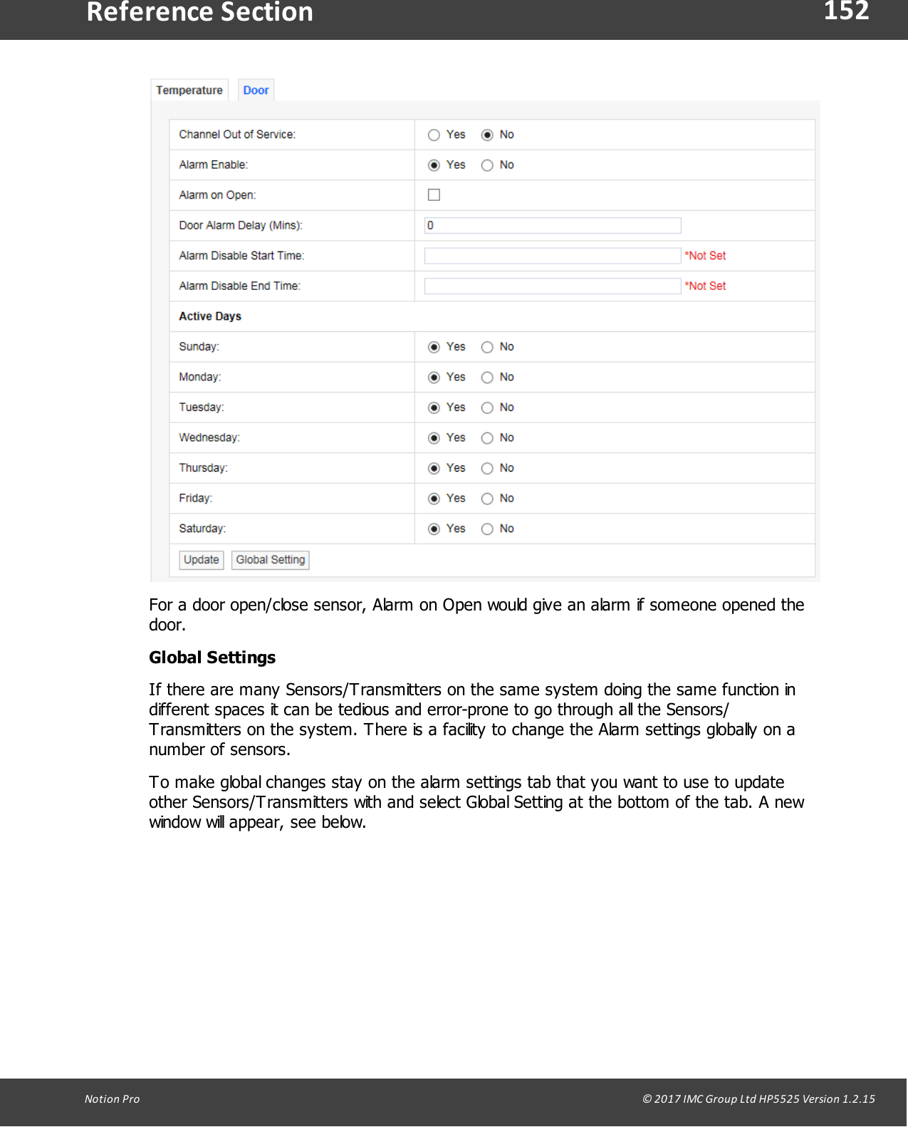 152Notion  Pro                                                                                                                                                                                                                                  &copy; 2017 IMC Group Ltd HP5525 Version 1.2.15Reference SectionFor a door open/close sensor, Alarm on Open would give an alarm if someone opened thedoor.Global SettingsIf there are many Sensors/Transmitters on the same system doing the same function indifferent spaces it can be tedious and error-prone to go through all the Sensors/Transmitters on the system. There is a facility to change the Alarm settings globally on anumber of sensors.To make global changes stay on the alarm settings tab that you want to use to updateother Sensors/Transmitters with and select Global Setting at the bottom of the tab. A newwindow will appear, see below.