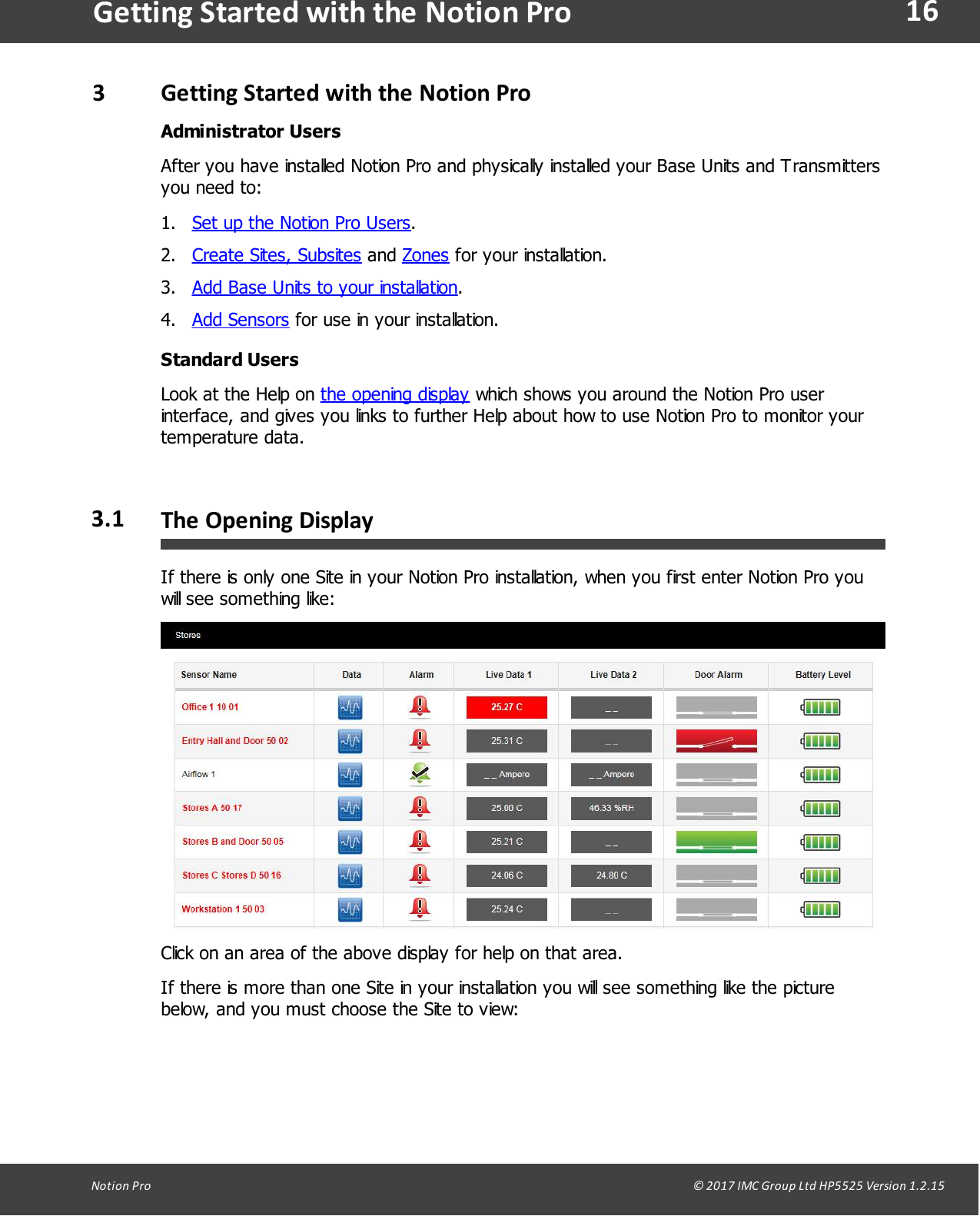 16Notion  Pro                                                                                                                                                                                                                                  &copy; 2017 IMC Group Ltd HP5525 Version 1.2.15Getting Started with the Notion Pro3Getting  Started with the Notion ProAdministrator UsersAfter you have installed Notion Pro and physically installed your Base Units and Transmittersyou need to:1. Set up the Notion Pro Users. 2. Create Sites, Subsites and Zones for your installation.3. Add Base Units to your installation.4. Add Sensors for use in your installation.Standard UsersLook at the Help on the opening display which shows you around the Notion Pro userinterface, and gives you links to further Help about how to use Notion Pro to monitor yourtemperature data.3.1 The Opening  DisplayIf there is only one Site in your Notion Pro installation, when you first enter Notion Pro youwill see something like:Click on an area of the above display for help on that area.If there is more than one Site in your installation you will see something like the picturebelow, and you must choose the Site to view: