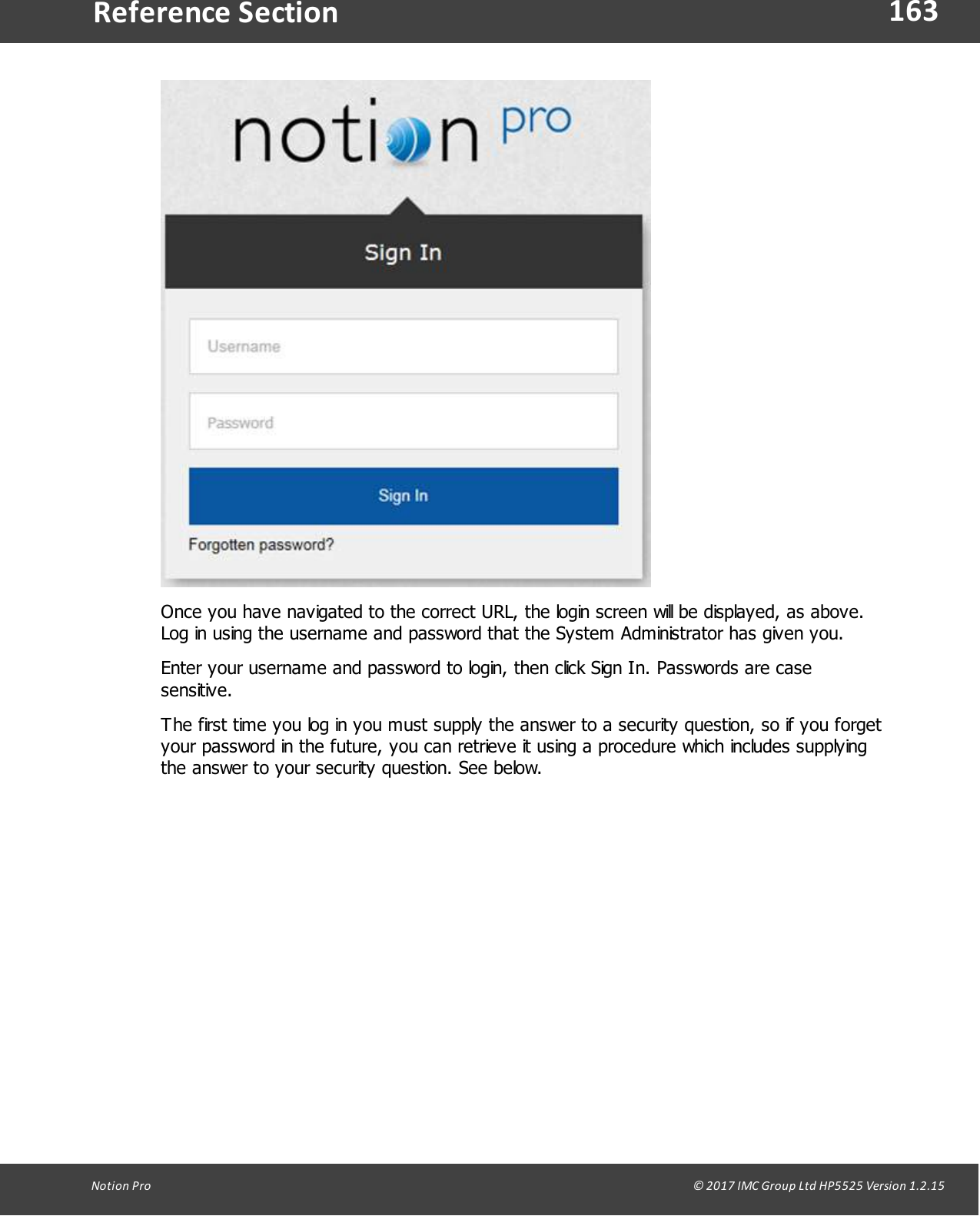 163Notion  Pro                                                                                                                                                                                                                                  &copy; 2017 IMC Group Ltd HP5525 Version 1.2.15Reference SectionOnce you have navigated to the correct URL, the login screen will be displayed, as above.Log in using the username and password that the System Administrator has given you.Enter your username and password to login, then click Sign In. Passwords are casesensitive.The first time you log in you must supply the answer to a security question, so if you forgetyour password in the future, you can retrieve it using a procedure which includes supplyingthe answer to your security question. See below.