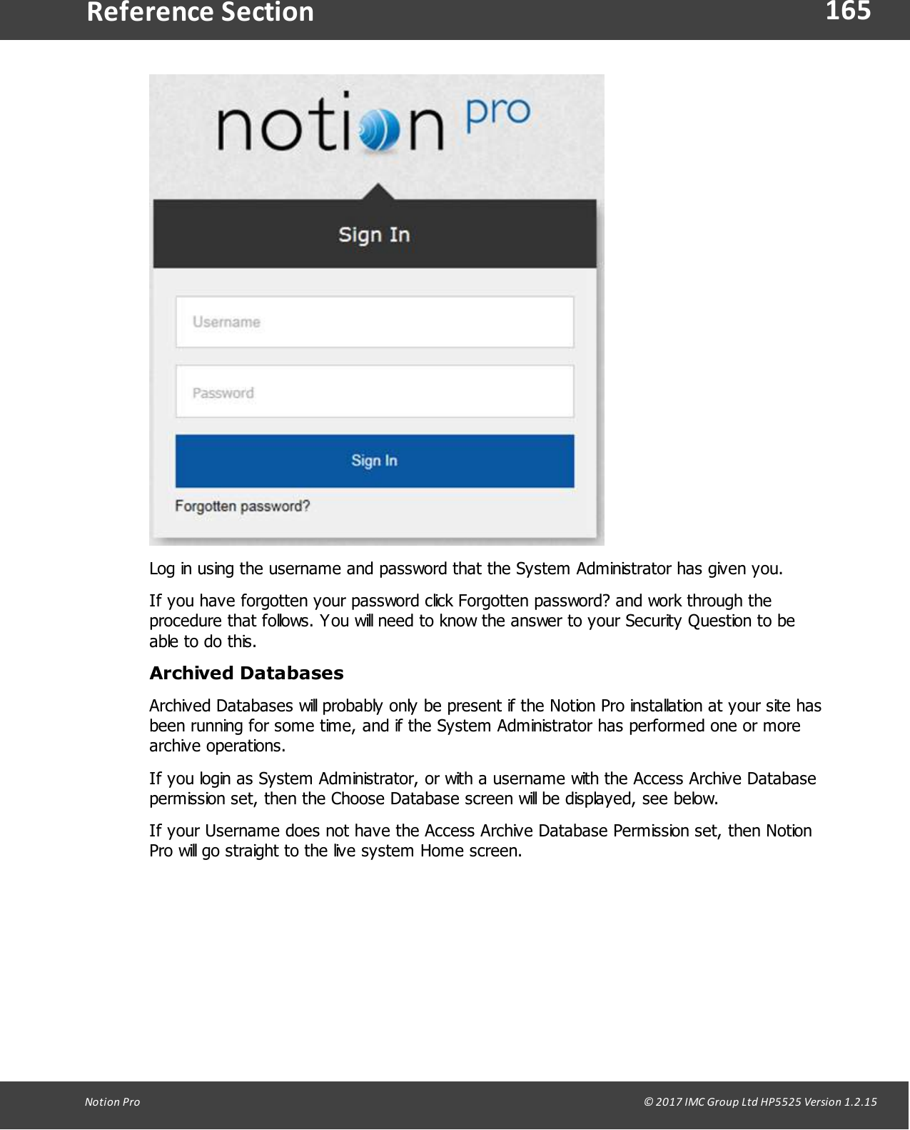 165Notion  Pro                                                                                                                                                                                                                                  &copy; 2017 IMC Group Ltd HP5525 Version 1.2.15Reference SectionLog in using the username and password that the System Administrator has given you.If you have forgotten your password click Forgotten password? and work through theprocedure that follows. You will need to know the answer to your Security Question to beable to do this.Archived DatabasesArchived Databases will probably only be present if the Notion Pro installation at your site hasbeen running for some time, and if the System Administrator has performed one or morearchive operations.If you login as System Administrator, or with a username with the Access Archive Databasepermission set, then the Choose Database screen will be displayed, see below. If your Username does not have the Access Archive Database Permission set, then NotionPro will go straight to the live system Home screen. 