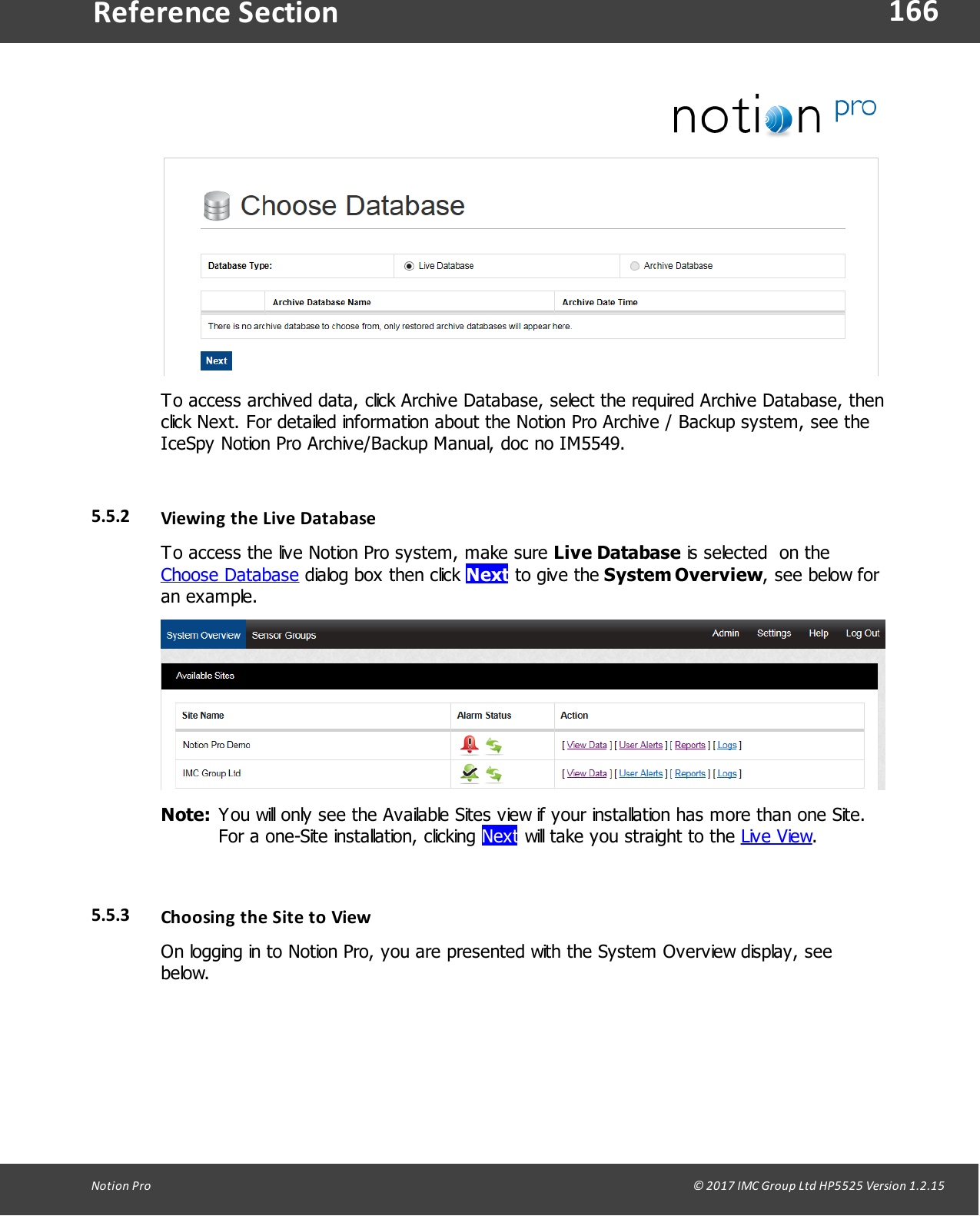 166Notion  Pro                                                                                                                                                                                                                                  &copy; 2017 IMC Group Ltd HP5525 Version 1.2.15Reference SectionTo access archived data, click Archive Database, select the required Archive Database, thenclick Next. For detailed information about the Notion Pro Archive / Backup system, see theIceSpy Notion Pro Archive/Backup Manual, doc no IM5549.5.5.2 Viewing the Live DatabaseTo access the live Notion Pro system, make sure Live Database is selected  on theChoose Database dialog box then click Next to give the System Overview, see below foran example.Note: You will only see the Available Sites view if your installation has more than one Site.For a one-Site installation, clicking Next will take you straight to the Live View.5.5.3 Choosing the Site to ViewOn logging in to Notion Pro, you are presented with the System Overview display, seebelow.
