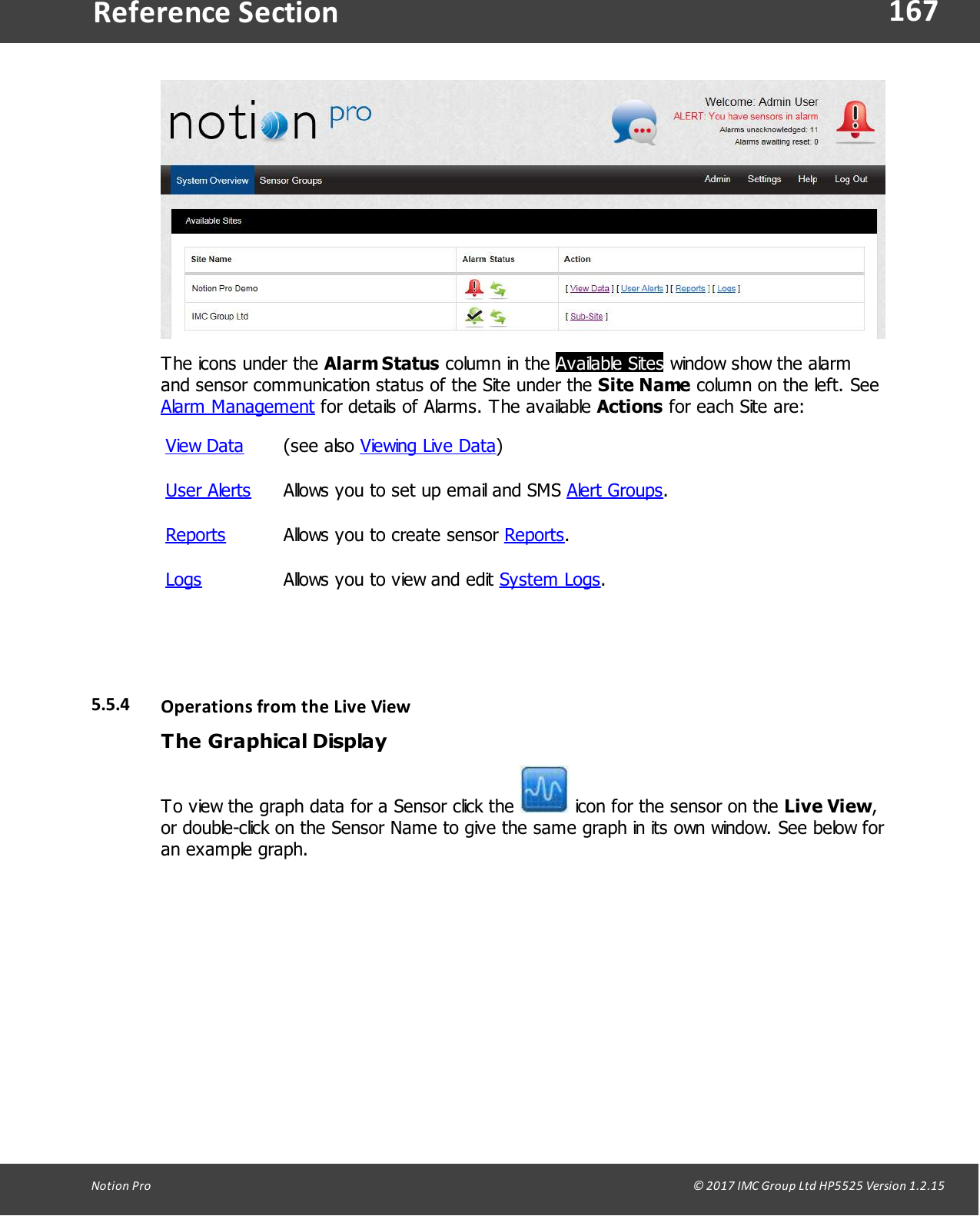167Notion  Pro                                                                                                                                                                                                                                  &copy; 2017 IMC Group Ltd HP5525 Version 1.2.15Reference SectionThe icons under the Alarm Status column in the  Available Sites window show the alarmand sensor communication status of the Site under the Site Name column on the left. SeeAlarm Management for details of Alarms. The available Actions for each Site are:View Data(see  also  Viewing Live Data)User AlertsAllows you to set up email and SMS Alert Groups.ReportsAllows you to create sensor Reports.LogsAllows you to view and edit System Logs.5.5.4 Operations from the Live ViewThe Graphical DisplayTo view the graph data for a Sensor click the   icon for the sensor on the Live View,or double-click on the Sensor Name to give the same graph in its own window. See below foran example graph.