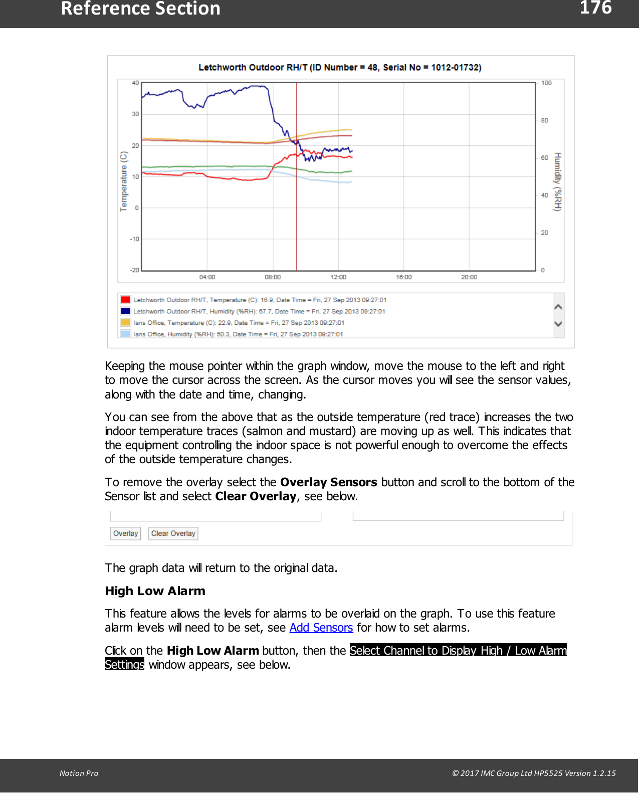 176Notion  Pro                                                                                                                                                                                                                                  &copy; 2017 IMC Group Ltd HP5525 Version 1.2.15Reference SectionKeeping the mouse pointer within the graph window, move the mouse to the left and rightto move the cursor across the screen. As the cursor moves you will see the sensor values,along with the date and time, changing.You can see from the above that as the outside temperature (red trace) increases the twoindoor temperature traces (salmon and mustard) are moving up as well. This indicates thatthe equipment controlling the indoor space is not powerful enough to overcome the effectsof the outside temperature changes.To remove the overlay select the Overlay Sensors button and scroll to the bottom of theSensor list and select Clear Overlay, see below.The graph data will return to the original data.High Low AlarmThis feature allows the levels for alarms to be overlaid on the graph. To use this featurealarm levels will need to be set, see Add Sensors for how to set alarms.Click on  the  High Low Alarm button,  then  the  Select Channel to Display High / Low AlarmSettings window appears, see below.