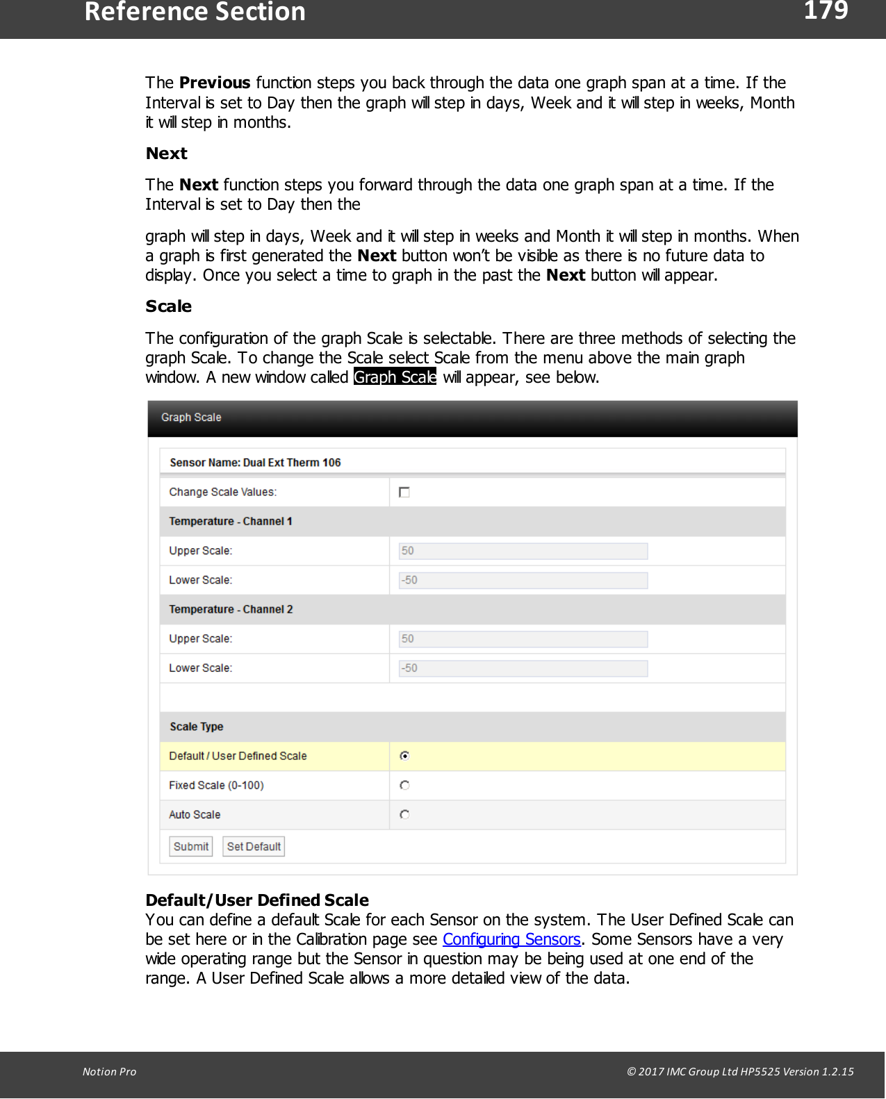 179Notion  Pro                                                                                                                                                                                                                                  &copy; 2017 IMC Group Ltd HP5525 Version 1.2.15Reference SectionThe Previous function steps you back through the data one graph span at a time. If theInterval is set to Day then the graph will step in days, Week and it will step in weeks, Monthit will step in months.Next The Next function steps you forward through the data one graph span at a time. If theInterval is set to Day then the graph will step in days, Week and it will step in weeks and Month it will step in months. Whena graph is first generated the Next button won&rsquo;t be visible as there is no future data todisplay. Once you select a time to graph in the past the Next button will  appear. ScaleThe configuration of the graph Scale is selectable. There are three methods of selecting thegraph Scale. To change the Scale select Scale from the menu above the main graphwindow. A new window called Graph Scale will appear, see below.Default/User Defined ScaleYou can define a default Scale for each Sensor on the system. The User Defined Scale canbe set here or in the Calibration page see Configuring Sensors. Some Sensors have a verywide operating range but the Sensor in question may be being used at one end of therange. A User Defined Scale allows a more detailed view of the data.