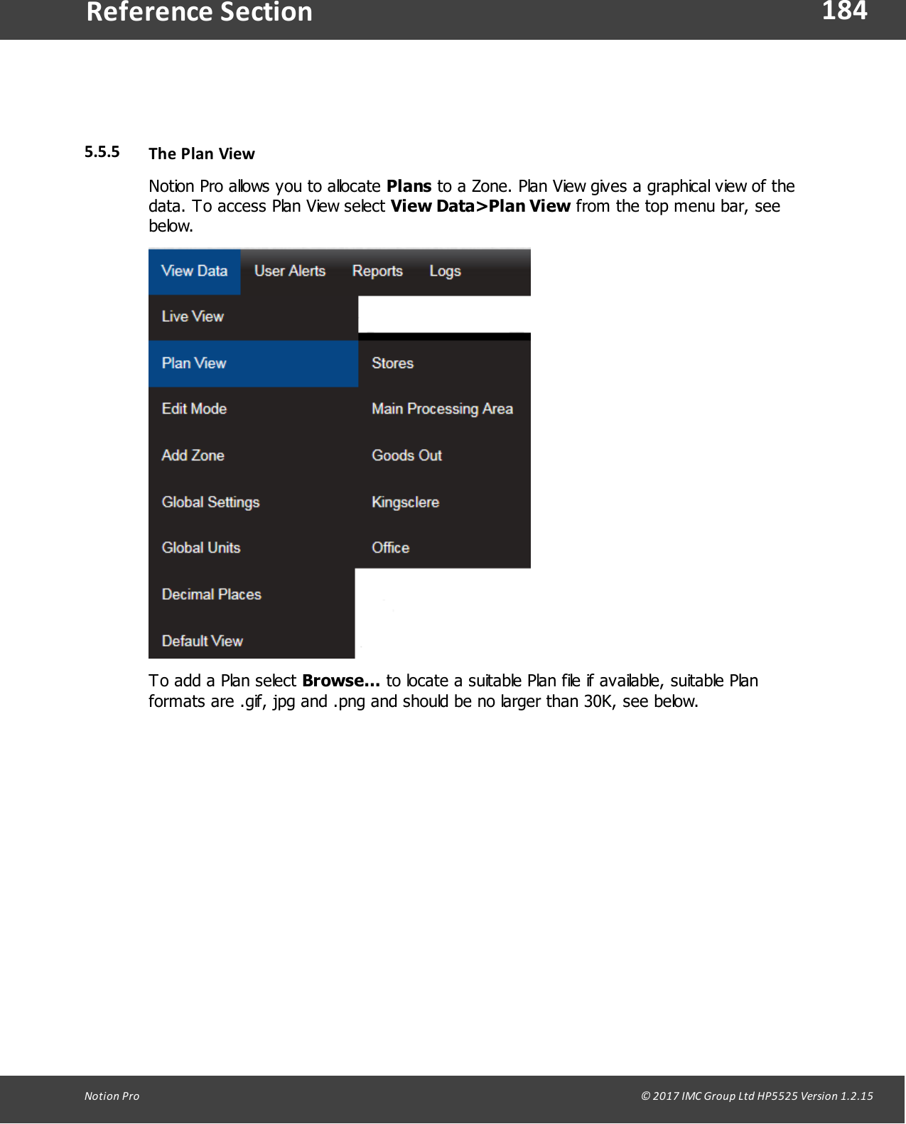 184Notion  Pro                                                                                                                                                                                                                                  &copy; 2017 IMC Group Ltd HP5525 Version 1.2.15Reference Section5.5.5 The Plan ViewNotion Pro allows you to allocate Plans to a Zone. Plan View gives a graphical view of thedata. To access Plan View select View Data>Plan View from the top menu bar, seebelow.To add a Plan select Browse... to locate a suitable Plan file if available, suitable Planformats are .gif, jpg and .png and should be no larger than 30K, see below.