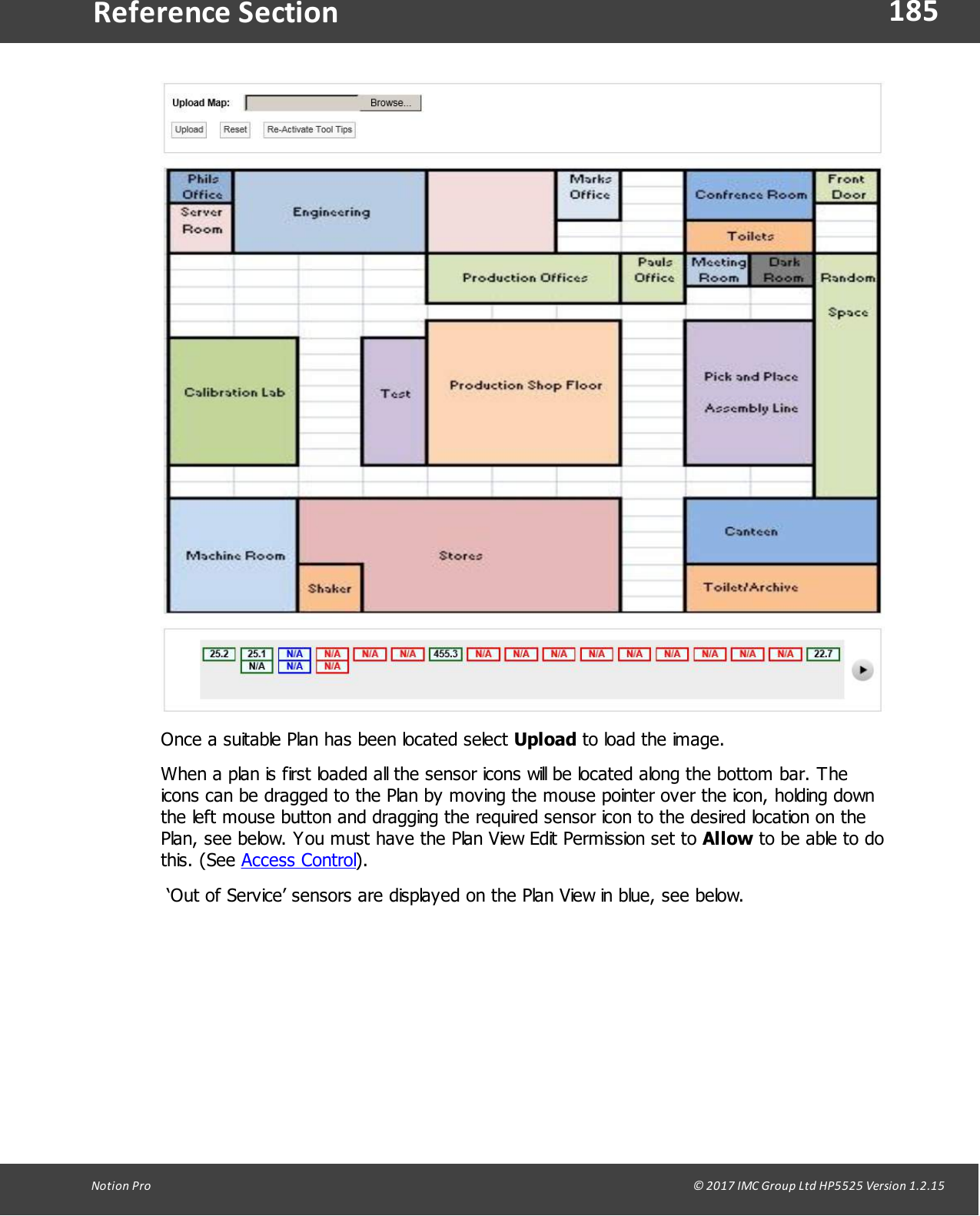 185Notion  Pro                                                                                                                                                                                                                                  &copy; 2017 IMC Group Ltd HP5525 Version 1.2.15Reference SectionOnce a suitable Plan has been located select Upload to load the image.When a plan is first loaded all the sensor icons will be located along the bottom bar. Theicons can be dragged to the Plan by moving the mouse pointer over the icon, holding downthe left mouse button and dragging the required sensor icon to the desired location on thePlan, see below. You must have the Plan View Edit Permission set to Allow to be able to dothis.  (See  Access Control). &lsquo;Out of Service&rsquo; sensors are displayed on the Plan View in blue, see below.