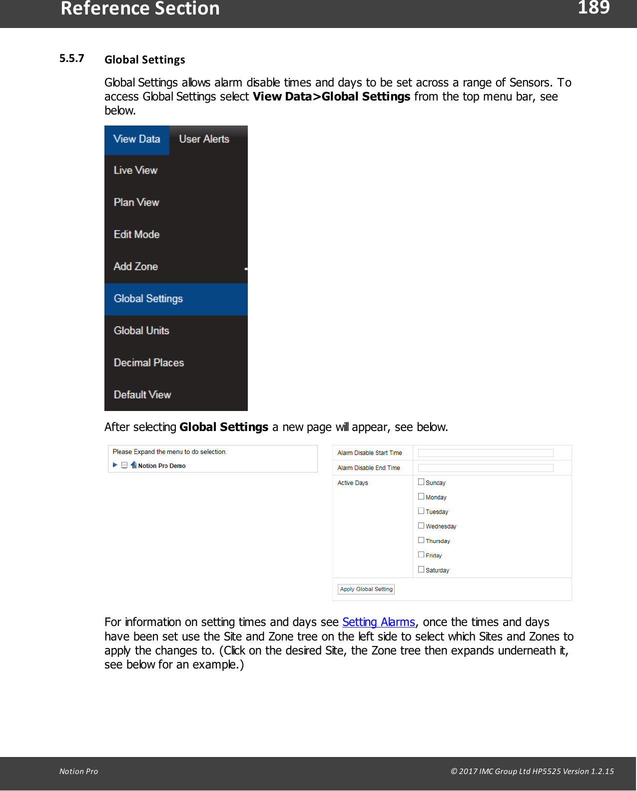 189Notion  Pro                                                                                                                                                                                                                                  &copy; 2017 IMC Group Ltd HP5525 Version 1.2.15Reference Section5.5.7 Global SettingsGlobal Settings allows alarm disable times and days to be set across a range of Sensors. Toaccess Global Settings select View Data>Global Settings from the top menu bar, seebelow.After selecting Global Settings a new page will appear, see below.For information on setting times and days see Setting Alarms, once the times and dayshave been set use the Site and Zone tree on the left side to select which Sites and Zones toapply the changes to. (Click on the desired Site, the Zone tree then expands underneath it,see below for an example.)