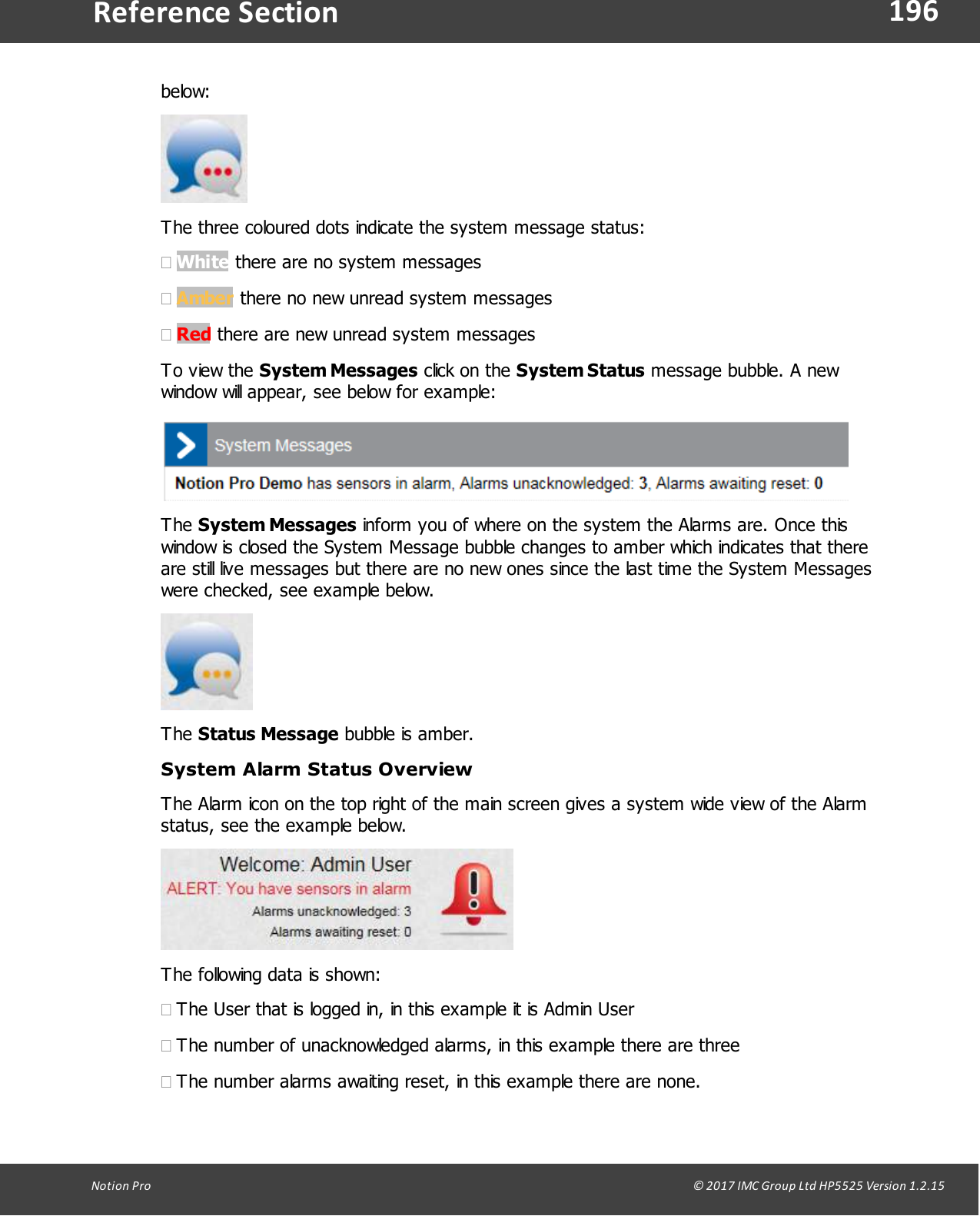 196Notion  Pro                                                                                                                                                                                                                                  &copy; 2017 IMC Group Ltd HP5525 Version 1.2.15Reference Sectionbelow:The three coloured dots indicate the system message status:&middot;White there are no system messages&middot;Amber there no new unread system messages &middot;Red there are new unread system messagesTo view  the  System Messages click  on the System Status message bubble. A newwindow will appear, see below for example:The System Messages inform you of where on the system the Alarms are. Once thiswindow is closed the System Message bubble changes to amber which indicates that thereare still live messages but there are no new ones since the last time the System Messageswere checked, see example below.The Status Message bubble is amber.System Alarm Status OverviewThe Alarm icon on the top right of the main screen gives a system wide view of the Alarmstatus, see the example below.The following data is shown:&middot;The User that is logged in, in this example it is Admin User&middot;The number of unacknowledged alarms, in this example there are three&middot;The number alarms awaiting reset, in this example there are none.