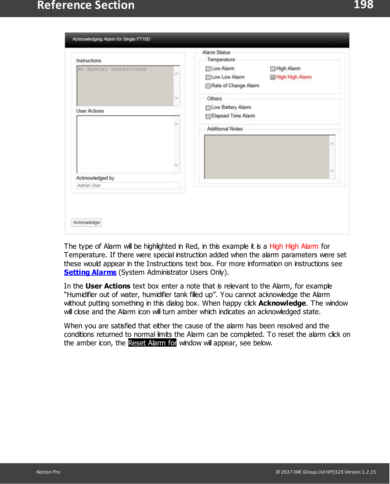 198Notion  Pro                                                                                                                                                                                                                                  &copy; 2017 IMC Group Ltd HP5525 Version 1.2.15Reference SectionThe type of Alarm will be highlighted in Red, in this example it is a High High Alarm forTemperature. If there were special instruction added when the alarm parameters were setthese would appear in the Instructions text box. For more information on instructions see Setting Alarms (System Administrator Users Only).In  the  User Actions text box enter a note that is relevant to the Alarm, for example&ldquo;Humidifier out of water, humidifier tank filled up&rdquo;. You cannot acknowledge the Alarmwithout putting something in this dialog box. When happy click Acknowledge. The windowwill close and the Alarm icon will turn amber which indicates an acknowledged state.When you are satisfied that either the cause of the alarm has been resolved and theconditions returned to normal limits the Alarm can be completed. To reset the alarm click onthe amber icon, the Reset Alarm for window will appear, see below.