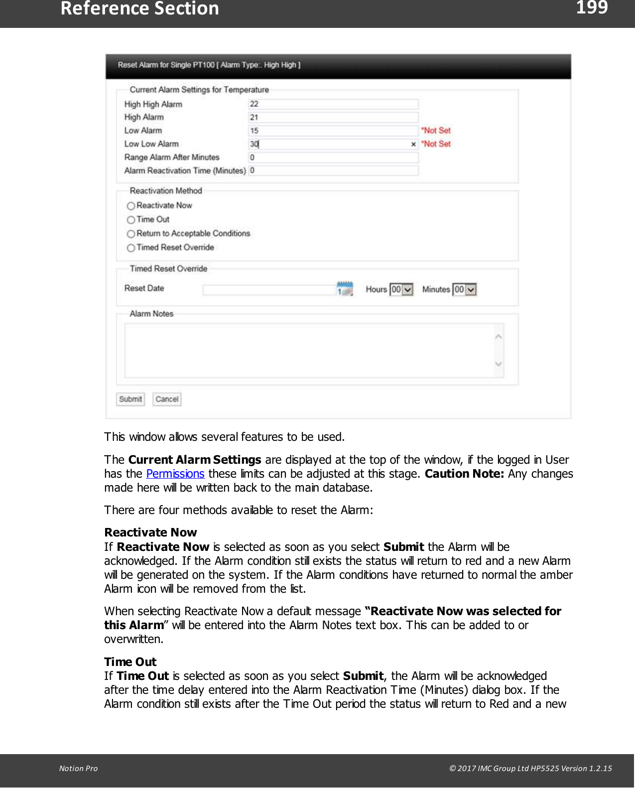 199Notion  Pro                                                                                                                                                                                                                                  &copy; 2017 IMC Group Ltd HP5525 Version 1.2.15Reference SectionThis window allows several features to be used.The Current Alarm Settings are displayed at the top of the window, if the logged in Userhas  the  Permissions these limits can be adjusted at this stage. Caution Note: Any changesmade here will be written back to the main database.There are four methods available to reset the Alarm:Reactivate NowIf Reactivate Now is selected as soon as you select Submit the Alarm will beacknowledged. If the Alarm condition still exists the status will return to red and a new Alarmwill be generated on the system. If the Alarm conditions have returned to normal the amberAlarm icon will be removed from the list. When selecting Reactivate Now a default message &ldquo;Reactivate Now was selected forthis Alarm&rdquo; will be entered into the Alarm Notes text box. This can be added to oroverwritten.Time OutIf Time Out is selected as soon as you select Submit, the Alarm will be acknowledgedafter the time delay entered into the Alarm Reactivation Time (Minutes) dialog box. If theAlarm condition still exists after the Time Out period the status will return to Red and a new