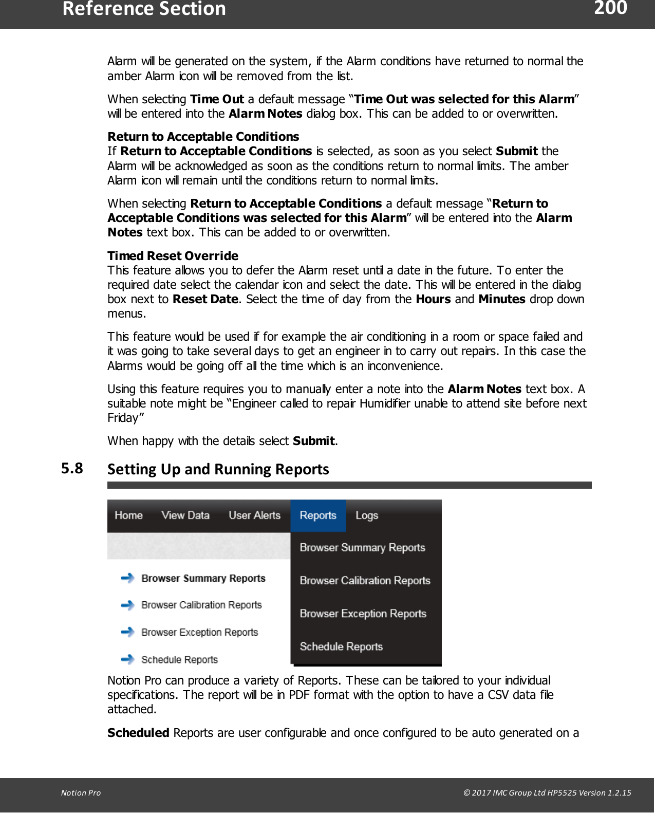 200Notion  Pro                                                                                                                                                                                                                                  &copy; 2017 IMC Group Ltd HP5525 Version 1.2.15Reference SectionAlarm will be generated on the system, if the Alarm conditions have returned to normal theamber Alarm icon will be removed from the list. When  selecting  Time Out a default message &ldquo;Time Out was selected for this Alarm&rdquo;will be entered into the Alarm Notes dialog box. This can be added to or overwritten.Return to Acceptable ConditionsIf Return to Acceptable Conditions is selected, as soon as you select Submit theAlarm will be acknowledged as soon as the conditions return to normal limits. The amberAlarm icon will remain until the conditions return to normal limits. When  selecting  Return to Acceptable Conditions a default message &ldquo;Return toAcceptable Conditions was selected for this Alarm&rdquo; will be entered into the AlarmNotes text box. This can be added to or overwritten.Timed Reset OverrideThis feature allows you to defer the Alarm reset until a date in the future. To enter therequired date select the calendar icon and select the date. This will be entered in the dialogbox  next  to  Reset Date. Select the time of day from the Hours and Minutes drop downmenus.This feature would be used if for example the air conditioning in a room or space failed andit was going to take several days to get an engineer in to carry out repairs. In this case theAlarms would be going off all the time which is an inconvenience.Using this feature requires you to manually enter a note into the Alarm Notes text box. Asuitable note might be &ldquo;Engineer called to repair Humidifier unable to attend site before nextFriday&rdquo;When happy with the details select Submit.5.8 Setting Up and Running ReportsNotion Pro can produce a variety of Reports. These can be tailored to your individualspecifications. The report will be in PDF format with the option to have a CSV data fileattached.Scheduled Reports are user configurable and once configured to be auto generated on a
